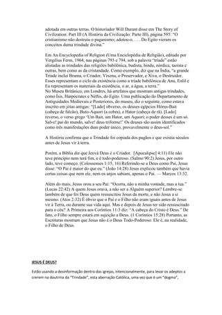  A The New Encyclopædia Britannica (A Nova Enciclopédia Britânica), 1985, 
Micropædia, Volume 11, página 928, diz sob o assunto Trindade: “Nem a 
palavra Trindade, nem a doutrina explícita, como tal, aparecem no Novo 
Testamento, e nem Jesus ou seus seguidores tencionaram contradizer o Shemá 
do Velho Testamento: ‘Ouve, ó Israel: O Senhor, nosso Deus, é um só Senhor.’ 
(Deut. 6:4)” Essa enciclopédia diz também: “A doutrina desenvolveu-se 
gradualmente com o decorrer dos séculos, enfrentando muitas controvérsias. . . . 
O Concílio de Nicéia, em 325, declarou a fórmula decisiva para essa doutrina 
em sua confissão que o Filho é ‘da mesma substância . . . que o Pai, embora 
dissesse muito pouco sobre o Espírito Santo. . . . Por volta do fim do 4.° século . 
. . a doutrina da Trindade assumiu substancialmente a forma que desde então 
tem conservado.” 
A New Catholic Encyclopedia (Nova Enciclopédia Católica), 1967, Volume 14, 
página 299, reconhece: “A formulação de um só Deus em três Pessoas’ não foi 
solidamente estabelecida, certamente não plenamente assimilada na vida cristã e 
na sua profissão de fé, antes do fim do 4.° século. . . . Entre os Pais Apostólicos, 
não havia nada, nem mesmo remotamente, que se aproximasse de tal 
mentalidade ou perspectiva.” 
Assim, a doutrina da Trindade não é bíblica, mas foi oficialmente adotada no 
Concílio de Nicéia, no ano 325 EC. Essa doutrina incorporou uma idéia pagã 
que se originara muito antes nos antigos Babilônia e Egito, e era também 
adotada em outras terras. O historiador Will Durant disse em The Story of 
Civilization: Part III (A História da Civilização: Parte III), página 595: “O 
cristianismo não destruiu o paganismo; adotou-o. . . . Do Egito vieram os 
conceitos duma trindade divina.” 
Em An Encyclopedia of Religion (Uma Enciclopédia de Religião), editado por 
Vergilius Ferm, 1964, nas páginas 793 e 794, sob a palavra “tríade” estão 
alistadas as trindades das religiões babilônica, budista, hindu, nórdica, taoísta e 
outras, bem como as da cristandade. Como exemplo, diz que na Índia, “a grande 
Tríade inclui Brama, o Criador, Vixenu, o Preservador, e Xiva, o Destruidor. 
Esses representam o ciclo da existência como a tríade babilônica de Anu, Enlil e 
Ea representam os materiais da existência, o ar, a água, a terra.” 
No Museu Britânico, em Londres, há artefatos que mostram antigas trindades, 
como Ísis, Harpócrates e Néftis, do Egito. Uma publicação do Departamento de 
Antiguidades Medievais e Posteriores, do museu, diz o seguinte, como estava 
inscrito em jóias antigas: “[Lado] obverso, os deuses egípcios Hórus-Bait 
(cabeça de falcão), Buto-Aquori (a cobra), e Hator (cabeça de rã). [Lado] 
reverso, o verso grego ‘Um Bait, um Hator, um Aquori; o poder desses é um só. 
Salve! pai do mundo, salve! deus triforme!’ Os deuses são assim identificados 
como três manifestações dum poder único, provavelmente o deus-sol.” 
A História confirma que a Trindade foi copiada dos pagãos e que existia séculos 
antes de Jesus vir à terra. 
Porém, a Bíblia diz que Jeová Deus é o Criador. [Apocalipse] 4:11) Ele não 
teve princípio nem terá fim, e é todo-poderoso. (Salmo 90:2) Jesus, por outro 
lado, teve começo. (Colossenses 1:15, 16) Referindo-se a Deus como Pai, Jesus 
 