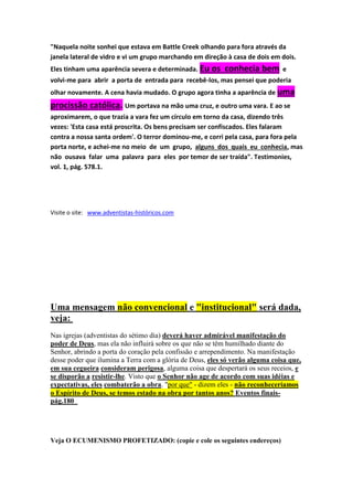 THE SOUTHERN WORK – 13/09/1898 – SRA. WHITE COMENTANDO “O CONFORTADOR” DE 
JOÃO 14. 
“Que Cristo devia se manifestar a eles, e ainda estar invisível ao mundo, era um mistério para 
seus discípulos. Eles não podiam entender as palavras de Cristo em seu sentido espiritual. Eles 
estavam pensando no externo, na manifestação visível. Eles não podiam se dar conta do fato 
de que podiam ter a presença de Cristo com eles, e ainda Ele ficar despercebido pelo mundo. 
Eles não entenderam o significado de uma manifestação espiritual. ” 
“Enquanto Jesus ministra no santuário em cima, Ele ainda é, por Seu espírito, o ministro da 
Igreja na Terra. Ele está afastado dos olhos do sentido, mas Sua promessa de despedida é 
cumprida,... “ veja, Eu estarei com vocês para sempre, até o fim do mundo. Mat. 28:20.” 
REVIEW AND HERALD- 19/05/1904 – “ Cristo declarou que Sua subida, enviaria à Sua Igreja, 
como Seu glorioso presente, o Confortador, que tomaria Seu lugar.Este Confortador é o 
Espírito Santo, a alma de Sua vida,a eficácia de Sua Igreja, a luz e a vida do mundo. Com Seu 
Espírito, Cristo envia uma influência reconciliadora e um poder que arranca o pecado.” 
 