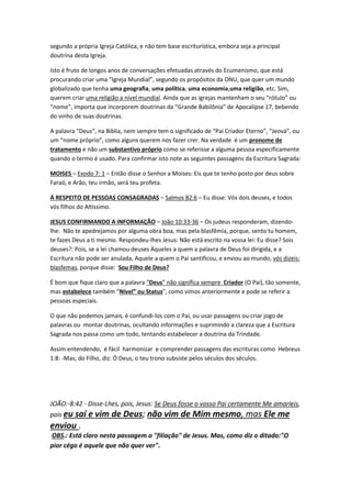 disse: “O Pai é maior do que eu.” (João 14:28) Jesus explicou também que havia 
certas coisas que nem ele, nem os anjos sabiam, apenas o Pai. — Marcos 13:32. 
Além do mais, Jesus orou a seu Pai: “Ocorra, não a minha vontade, mas a tua.” 
(Lucas 22:42) A quem Jesus orava, a não ser a Alguém superior? Lembre-se 
também de que foi Deus quem ressuscitou Jesus da morte, e não Jesus a si 
mesmo. (Atos 2:32) É óbvio que o Pai e o Filho não eram iguais antes de Jesus 
vir à Terra, ou durante sua vida aqui. Mas e depois de Jesus ter sido ressuscitado 
para o céu? A Primeira aos Coríntios 11:3 diz: “A cabeça do Cristo é Deus.” De 
fato, o Filho sempre estará em sujeição a Deus. (1 Coríntios 15:28) Portanto, as 
Escrituras mostram que Jesus não é o Deus Todo-Poderoso. Ele é, na realidade, 
o Filho de Deus. 
JESUS É DEUS? 
Estão usando a desinformação dentro das igrejas, intencionalmente, para levar os adeptos a 
crerem na doutrina da “Trindade”, esta aberração Católica, uma vez que é um “dogma”, 
segundo a própria Igreja Católica, e não tem base escriturística, embora seja a principal 
doutrina desta Igreja. 
Isto é fruto de longos anos de conversações efetuadas através do Ecumenismo, que está 
procurando criar uma “Igreja Mundial”, segundo os propósitos da ONU, que quer um mundo 
globalizado que tenha uma geografia, uma política, uma economia,uma religião, etc. Sim, 
querem criar uma religião a nível mundial. Ainda que as igrejas mantenham o seu “rótulo” ou 
“nome”, importa que incorporem doutrinas da “Grande Babilônia” de Apocalípse 17, bebendo 
do vinho de suas doutrinas. 
A palavra “Deus”, na Biblia, nem sempre tem o significado de “Pai Criador Eterno”, “Jeová”, ou 
um “nome próprio”, como alguns querem nos fazer crer. Na verdade é um pronome de 
tratamento e não um substantivo próprio como se referisse a alguma pessoa especificamente 
quando o termo é usado. Para confirmar isto note as seguintes passagens da Escritura Sagrada: 
MOISES – Exodo 7: 1 – Então disse o Senhor a Moises: Eis que te tenho posto por deus sobre 
Faraó, e Arão, teu irmão, será teu profeta. 
Á RESPEITO DE PESSOAS CONSAGRADAS – Salmos 82:6 – Eu disse: Vós dois deuses, e todos 
vós filhos do Altíssimo. 
JESUS CONFIRMANDO A INFORMAÇÃO – João 10:33-36 – Os judeus responderam, dizendo-lhe: 
Não te apedrejamos por alguma obra boa, mas pela blasfêmia, porque, sento tu homem, 
te fazes Deus a ti mesmo. Respondeu-lhes Jesus: Não está escrito na vossa lei: Eu disse? Sois 
deuses?: Pois, se a lei chamou deuses Àqueles a quem a palavra de Deus foi dirigida, e a 
Escritura não pode ser anulada, Aquele a quem o Pai santificou, e enviou ao mundo, vós dizeis: 
blasfemas, porque disse: Sou Filho de Deus? 
 