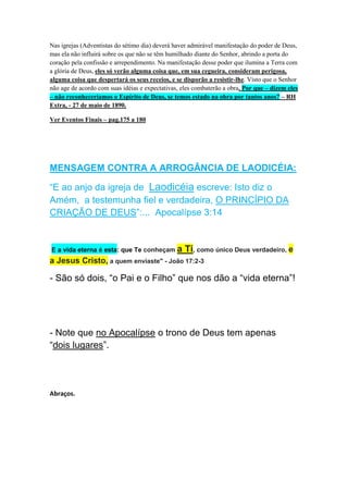 Porque as igrejas estão fracas hoje? - Veja: 
A razão porque as igrejas estão débeis, fracas e prontas para a 
morte, é que o inimigo trouxe influências de uma natureza 
desencorajadora para repousar sobre as almas temerosas. Ele 
procurou tapar Jesus da visão deles como O Consolador, como o 
único que reprova, que adverte, que os admoesta, dizendo: 
“Este é o caminho, andai por ele”.REVIEW AND HERALD , 
26/08/1890 – Paragrafo 1º. 
ADORAR A DEUS – QUEM? COMO ELE É ? 
Felipenses 2:6 – Que sendo em forma de Deus, não teve por usurpação ser 
igual a Deus. 
Comentário: Jesus é igual a Deus. Herdou todos os atributos divinos. Foi 
gerado pelo Pai (Hebreus 1:4) com todos atributos divinos, inclusive o 
direito de ser adorado (Hebreus 1:6), mas não é O próprio Deus Pai, 
porque o Seu trono está à direita do Todo-Poderoso (Hebreus 1:13), e 
ninguém pode assentar-se à direita de si mesmo. 
Gênesis 1: 26 – E disse Deus: Façamos o homem à nossa imagem. 
Comentário: - Eram dois que estavam criando o planeta Terra: O Pai e o 
Filho. Note o verbo no plural. E note também que ambos tinham uma 
“imagem”, e baseado nela o homem seria criado. 
João 5: 37 – E o Pai, que me enviou, Ele mesmo testificou de Mim. Vós 
nunca ouvistes a Sua voz, nem vistes o Seu parecer ( outra tradução diz: 
nem visto a Sua forma). 
 