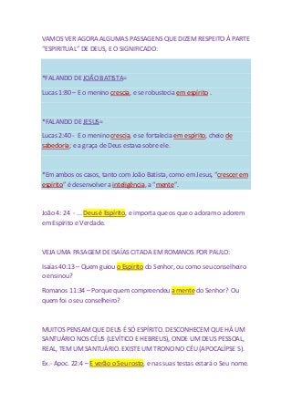 VAMOS VER AGORA ALGUMAS PASSAGENS QUE DIZEM RESPEITO À PARTE 
“ESPIRITUAL” DE DEUS, E O SIGNIFICADO: 
*FALANDO DE JOÃO BATISTA= 
Lucas 1:80 – E o menino crescia, e se robustecia em espírito . 
*FALANDO DE JESUS= 
Lucas 2:40 - E o menino crescia, e se fortalecia em espírito, cheio de 
sabedoria; e a graça de Deus estava sobre ele. 
*Em ambos os casos, tanto com João Batista, como em Jesus, “crescer em 
espírito” é desenvolver a inteligência, a “mente”. 
João 4: 24 - ... Deus é Espírito, e importa que os que o adoram o adorem 
em Espírito e Verdade. 
VEJA UMA PASAGEM DE ISAÍAS CITADA EM ROMANOS POR PAULO: 
Isaías 40:13 – Quem guiou o Espírito do Senhor, ou como seu conselheiro 
o ensinou? 
Romanos 11:34 – Porque quem compreendeu a mente do Senhor? Ou 
quem foi o seu conselheiro? 
MUITOS PENSAM QUE DEUS É SÓ ESPÍRITO. DESCONHECEM QUE HÁ UM 
SANTUÁRIO NOS CÉUS (LEVÍTICO E HEBREUS), ONDE UM DEUS PESSOAL, 
REAL, TEM UM SANTUÁRIO. EXISTE UM TRONO NO CÉU (APOCALÍPSE 5). 
Ex.- Apoc. 22:4 – E verão o Seu rosto, e nas suas testas estará o Seu nome. 
 