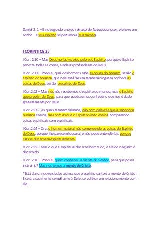 Daniel 2: 1 – E no segundo ano do reinado de Nabucodonosor, ele teve um 
sonho... e seu espírito se perturbou (sua mente). 
I CORINTIOS 2: 
I Cor. 2:10 – Mas Deus no-las revelou pelo seu Espírito, porque o Espírito 
penetra todas as coisas, ainda as profundezas de Deus. 
I Cor. 2:11 – Porque, qual dos homens sabe as coisas do homem, senão o 
espírito do homem, que nele está?Assim também ninguém conhece as 
coisas de Deus, senão o espírito de Deus. 
I Cor.2:12 – Mas nós não recebemos o espírito do mundo, mas o Espírito 
que provém de Deus, para que pudéssemos conhecer o que nos é dado 
gratuitamente por Deus. 
I Cor.2:13 - As quais também falamos, não com palavras que a sabedoria 
humana ensina, mas com as que o Espírito Santo ensina, comparando 
coisas espirituais com espirituais. 
I Cor.2:14 – Ora, o homem natural não compreende as coisas do Espírito 
de Deus, porque lhe parecem loucura; e não pode entendê-las, porque 
elas se discernem espiritualmente. 
I Cor.2:15 – Mas o que é espiritual discerne bem tudo, e ele de ninguém é 
discernido. 
I Cor. 2:16 – Porque, quem conheceu a mente do Senhor, para que possa 
instruí-lo? Mas nós temos a mente de Cristo. 
*Está claro, nos versículos acima, que o espírito santo é a mente de Cristo! 
E será a sua mente semelhante à Dele, se cultivar um relacionamento com 
Ele! 
 