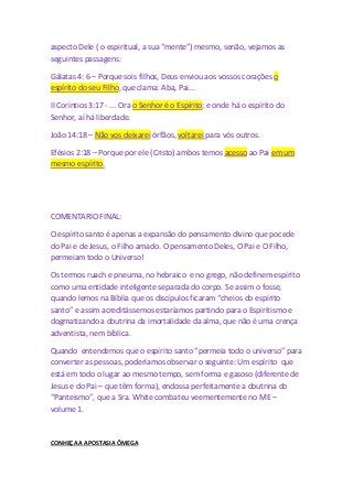 aspecto Dele ( o espiritual, a sua “mente”) mesmo, senão, vejamos as 
seguintes passagens: 
Gálatas 4: 6 – Porque sois filhos, Deus enviou aos vossos corações o 
espírito do seu Filho, que clama: Aba, Pai... 
II Coríntios 3:17 - ... Ora o Senhor é o Espírito; e onde há o espírito do 
Senhor, aí há liberdade. 
João 14:18 – Não vos deixarei órfãos, voltarei para vós outros. 
Efésios 2:18 – Porque por ele (Cristo) ambos temos acesso ao Pai em um 
mesmo espírito. 
COMENTARIO FINAL: 
O espírito santo é apenas a expansão do pensamento divino que pocede 
do Pai e de Jesus, o Filho amado. O pensamento Deles, O Pai e O Filho, 
permeiam todo o Universo! 
Os termos ruach e pneuma, no hebraico e no grego, não definem espírito 
como uma entidade inteligente separada do corpo. Se assim o fosse, 
quando lemos na Bíblia que os discípulos ficaram “cheios do espírito 
santo” e assim acreditássemos estaríamos partindo para o Espiritismo e 
dogmatizando a doutrina da imortalidade da alma, que não é uma crença 
adventista, nem bíblica. 
Quando entendemos que o espírito santo “permeia todo o universo” para 
converter as pessoas, poderíamos observar o seguinte: Um espírito que 
está em todo o lugar ao mesmo tempo, sem forma e gasoso (diferente de 
Jesus e do Pai – que têm forma), endossa perfeitamente a doutrina do 
“Panteismo”, que a Sra. White combateu veementemente no ME – 
volume 1. 
CONHEÇA A APOSTASIA ÔMEGA 
 