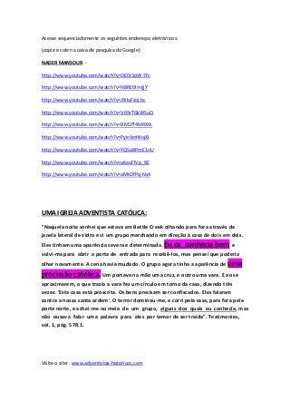 Acesse sequenciadamente os seguintes endereços eletrônicos: 
(copie e cole na caixa de pesquisa do Google) 
NADER MANSOUR - 
http://www.youtube.com/watch?v=OE0r3pW-7fc 
http://www.youtube.com/watch?v=N8RE0ImijjY 
http://www.youtube.com/watch?v=J9IluFsoLbc 
http://www.youtube.com/watch?v=V69rTGkWSuQ 
http://www.youtube.com/watch?v=BM1fT4M4Xtk 
http://www.youtube.com/watch?v=PyinbnHHqXI 
http://www.youtube.com/watch?v=YQ5a8PmE1nU 
http://www.youtube.com/watch?v=aKeuFlVp_8E 
http://www.youtube.com/watch?v=aMtOfPq-Ns4 
UMA IGREJA ADVENTISTA CATÓLICA: 
"Naquela noite sonhei que estava em Battle Creek olhando para fora através da 
janela lateral de vidro e vi um grupo marchando em direção à casa de dois em dois. 
Eles tinham uma aparência severa e determinada. Eu os conhecia bem e 
volvi-me para abrir a porta de entrada para recebê-los, mas pensei que poderia 
olhar novamente. A cena havia mudado. O grupo agora tinha a aparência de uma 
procissão católica. Um portava na mão uma cruz, e outro uma vara. E ao se 
aproximarem, o que trazia a vara fez um círculo em torno da casa, dizendo três 
vezes: 'Esta casa está proscrita. Os bens precisam ser confiscados. Eles falaram 
contra a nossa santa ordem'. O terror dominou-me, e corri pela casa, para fora pela 
porta norte, e achei-me no meio de um grupo, alguns dos quais eu conhecia, mas 
não ousava falar uma palavra para eles por temor de ser traída". Testimonies, 
vol. 1, pág. 578.1. 
Visite o site: www.adventistas-históricos.com 
 