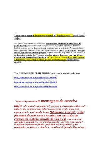 Uma mensagem não convencional e "institucional" será dada, 
veja: 
Nas igrejas (adventistas do sétimo dia) deverá haver admirável manifestação do 
poder de Deus, mas ela não influirá sobre os que não se têm humilhado diante do 
Senhor, abrindo a porta do coração pela confissão e arrependimento. Na manifestação 
desse poder que ilumina a Terra com a glória de Deus, eles só verão alguma coisa que, 
em sua cegueira consideram perigosa, alguma coisa que despertará os seus receios, e 
se disporão a resistir-lhe. Visto que o Senhor não age de acordo com suas idéias e 
expectativas, eles combaterão a obra. "por que" - dizem eles - não reconheceríamos 
o Espírito de Deus, se temos estado na obra por tantos anos? Eventos finais-pág. 
180 
Veja O ECUMENISMO PROFETIZADO: (copie e cole os seguintes endereços) 
http://www.youtube.com/watch?v=5ZVAu-KvNdY 
http://www.youtube.com/watch?v=bkdE-0OeBKQ 
http://www.youtube.com/watch?v=KQPpu5uJY3w 
"Assim será proclamada a mensagem do terceiro 
anjo... Por meio destes solenes avisos o povo será comovido. Milhares de 
milhares que nunca ouviram palavras como essas, escutá-la-ão. Com 
espanto ouvirão o testemunho de que Babilônia é a igreja*, caída 
por causa de seus erros e pecados, por causa de sua 
rejeição da verdade, enviada do Céu a ela. Ao ir o povo aos 
seus antigos ensinadores, com a ávida pergunta - São estas coisas assim? - 
os ministros apresentam fábulas, profetizam coisas agradáveis, para 
acalmar-lhes os temores, e silenciar a consciência despertada. Mas visto que 
 