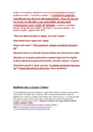 muitos se recusarão a satisfazer-se com a mera autoridade dos homens, 
pedindo um claro - "Assim diz o Senhor" - o ministério popular, 
semelhante aos fariseus da antiguidade, cheio de ira por 
ser posta em dúvida a sua autoridade, denunciará 
a mensagem como sendo de Satanás, e agitará as multidões 
amantes do pecado para ultrajar e perseguir os que a proclamam." (O 
grande Conflito , páginas 606 e 607). 
*Note que depois da palavra “Igreja”, tem uma “vírgula”. 
Note também que a Igreja está “caída”. 
Porque está caída? – “Pela rejeição da verdade enviada dos Céus para 
ela”. 
Não pode estar aí se referindo à Igreja Católica, pois ela já nasceu caída! 
Não pode ser as igrejas protestantes, a palavra Igreja está no singular. 
Se fosse referência às Igrejas Protestantes, seria dito “igrejas”, no plural. 
Finalmente, qual foi a Igreja que teve “a verdade enviada dos Céus para 
ela”? A Igreja Adventista do Sétimo Dia. Porém apostatou! 
Babilônia não é a Igreja Católica 
"O termo Babilônia, derivado de Babel, e significando confusão, é aplicado na Escritura às 
várias formas de religião falsa ou apóstata. Mas a mensagem anunciando a queda de 
Babilônia deve aplicar-se a algum corpo religioso que outrora foi puro, e se tornou corrupto. 
Não pode ser a igreja romana a que aqui se refere; pois essa igreja tem estado numa 
condição caída por muitos séculos". Espírito de Profecia, vol. 4, pág. 232.8 (O Grande 
Conflito original de 1884). 
( NOTA--Trecho eliminado do moderno Grande Conflito.) 
Fonte: http://egwdatabase.whiteestate.org/nxt/gateway.dll/egw-comp/ 
section00000.htm/book05012.htm/chapter05029.htm#1 
 