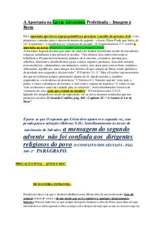 A Apostasia na Igreja Adventista Profetizada – Imagem à 
Besta 
Foi a apostasia que levou a igreja primitiva a procurar o auxílio do governo civil, e isto 
preparou o caminho para o desenvolvimento do papado – a besta. Disse Paulo que havia de 
vir “a apostasia”, e manifestar-se “o homem do pecado”. II Tessalonicenses 2:3. Assim a 
apostasia na igreja preparará o caminho para a imagem à besta. 
A Escritura Sagrada declara que antes da vinda do Senhor existirá um estado de decadência 
religiosa semelhante à dos primeiros séculos. “Nos últimos dias sobrevirão tempos 
trabalhosos. Porque haverá homens amantes de si mesmos, avarentos, presunçosos, 
soberbos, blasfemos, desobedientes a pais e mães, ingratos, profanos, sem afeto natural, 
irreconciliáveis, caluniadores, incontinentes, cruéis, sem amor para com os bons, traidores, 
obstinados, orgulhosos, mais amigos dos deleites do que amigos de Deus, tendo aparência 
de piedade, mas negando a eficácia dela.” II Timóteo 3:1-5. “Mas o Espírito expressamente 
diz que nos últimos tempos apostatarão alguns da fé, dando ouvidos a espíritos 
enganadores, e a doutrinas de demônios.” I Timóteo 4:1. Satanás operará “com todo o 
poder, e sinais e prodígios de mentira, e com todo o engano da injustiça”. E todos os que 
“não receberam o amor da verdade para se salvarem”, serão abandonados à mercê da 
“operação do erro, para que creiam na mentira”. II Tessalonicenses 2:9-11. 
Quando for atingido tal estado de impiedade, ver-se-ão os mesmos resultados que nos 
primeiros séculos. O Grande Conflito, pág. 443 - Capitulo 25 - “A Imutável Lei de 
Deus” 
É para os que O esperam que Cristo deve aparecer a segunda vez, sem 
pecado,para a salvação (Hebreus 9:28). Semelhantemente às novas do 
nascimento do Salvador, a mensagem do segundo 
advento não foi confiada aos dirigentes 
religiosos do povo. O CONFLITO DOS SÉCULOS - PÁG. 
140 -1º PARÁGRAFO. 
PREGAÇÃO FINAL – QUEM FARÁ? 
DE MANEIRA ESTRANHA-Permiti- 
me dizer-vos que o Senhor trabalhará nesta última obra de um modo muito fora da 
comum ordem de coisas e de um modo que será contrário a qualquer planejamento 
humano. Haverá entre nós os que sempre desejarão dominar a obra de Deus, para ditar até que 
movimentos se farão quando a obra avançar sob a direção do anjo que se une ao terceiro anjo na 
 