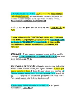 É bom que fique claro que a palavra “Deus” não significa sempre Criador (O Pai), tão somente, 
mas estabelece também “Nível” ou Status”, como vimos anteriormente e pode se referir a 
pessoas especiais. 
O que não podemos jamais, é confundi-los com o Pai, ou usar passagens ou criar jogo de 
palavras ou montar doutrinas, ocultando informações e suprimindo a clareza que a Escritura 
Sagrada nos passa como um todo, tentando estabelecer a doutrina da Trindade. 
Assim entendendo, é fácil harmonizar e comprender passagens das escrituras como Hebreus 
1:8: -Mas, do Filho, diz: Ó Deus, o teu trono subsiste pelos séculos dos séculos. 
JOÃO:-8:42 - Disse-Lhes, pois, Jesus: Se Deus fosse o vosso Pai certamente Me amaríeis, 
pois eu saí e vim de Deus; não vim de Mim mesmo, mas Ele me 
enviou . 
OBS.: Está claro nesta passagem a "filiação" de Jesus. Mas, como diz o ditado:"O 
pior cégo é aquele que não quer ver". 
O eterno Pai, Aquele que é imutável, deu Seu único Filho, nascido Dele, 
retirado do Seu seio, Aquele que foi feito a expressa imagem de Sua 
pessoa e enviado à terra para revelar o quanto ele ama a raça humana. 
Adventist Review and Sabath Herald 07/09/1895 
JOÃO 5: 26 - diz que a vida de Jesus foi uma "CONCESSÃO do 
Pai". 
E não é só isso que foi CONCEDIDO à Jesus. Veja o seguinte 
texto de ME - l ,2° parágrafo, pág.302: "Cristo "FOI INVESTIDO" 
do direito de "CONCEDER" a imortalidade. A vida que Ele 
depusera como homem, Ele reassumiu e concedeu aos 
homens”. 
JESUS JUÍZ - E nos mandou pregar ao povo,e testificar que Ele 
(Jesus) é O QUE “POR DEUS” FOI CONSTITUÍDO JUIZ dos vivos 
e dos mortos. Atos 10:42. 
 