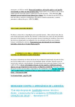 mensagem a ser dada ao mundo. Deus usará maneiras e meios pelos quais se verá que Ele 
está tomando as rédeas em Suas próprias mãos. Surpreender-se-ão os obreiros com os meios 
simples que Ele usará para efetuar e aperfeiçoar Sua obra de justiça. –TM, 300(1885). Não 
imagineis que será possível traçar planos para o futuro. Seja reconhecido que Deus está ao 
leme em todas as ocasiões e circunstâncias. Ele agirá de maneiras apropriadas, e manterá, 
aumentará e edificará Seu povo - CW, 71 (1895). 
NÃO USARÁ GRANDES HOMENS - 
Na última e solene obra se empenharão poucos grandes homens... Deus realizará uma obra em 
nosso tempo que poucos esperam. Ele suscitará e exaltará entre nós os que são mais adestrados 
pela unção do Seu Espírito, do que pelo preparo exterior de instituições científicas. Estes meios 
não devem ser desprezados ou condenados; eles são ordenados por Deus, mas só podem 
fornecer as habilitações exteriores. Deus mostrará que não depende de seres humanos 
instruídos e cheios de si . Eventos Finais-pág.176. 
A LIDERANÇA DA OBRA ( LÍDERES DA IGREJA ADVENTISTA ) IRÁ 
CONTRA OS MÉTODOS USADOS POR DEUS 
Nas igrejas (Adventistas do sétimo dia) deverá haver admirável manifestação do poder de Deus, 
mas ela não influirá sobre os que não se têm humilhado diante do Senhor, abrindo a porta do 
coração pela confissão e arrependimento. Na manifestação desse poder que ilumina a Terra com 
a glória de Deus, eles só verão alguma coisa que, em sua cegueira, consideram perigosa, 
alguma coisa que despertará os seus receios, e se disporão a resistir-lhe. Visto que o Senhor 
não age de acordo com suas idéias e expectativas, eles combaterão a obra. Por que – dizem eles 
– não reconheceríamos o Espírito de Deus, se temos estado na obra por tantos anos? – RH 
Extra, - 27 de maio de 1890. 
Ver Eventos Finais – pag.175 a 180 
MENSAGEM CONTRA A ARROGÂNCIA DE LAODICÉIA: 
“E ao anjo da igreja de Laodicéia escreve: Isto diz o 
Amém, a testemunha fiel e verdadeira, O PRINCÍPIO DA 
CRIAÇÃO DE DEUS”:... Apocalípse 3:14 
 