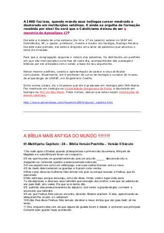 A IASD faz isso, quando manda seus teólogos cursar mestrado e 
doutorado em instituições católicas. E ainda se orgulha da formação 
recebida por eles! Ou será que o Catolicismo deixou de ser a 
meretriz de Apocalipse 17? 
Durante a metade de uma semana (de 14 a 17 de janeiro) esteve no IASP em 
Hortolândia, SP, o pastor, professor, mestre e doutor em teologia, Rodrigo Pereira. 
Durante esse período, ele esteve dirigindo uma série de palestras que abordou o 
tema da trindade. 
Para que a congregação seguisse o roteiro das palestras, foi distribuído um panfleto 
em que são mencionados os temas de cada dia, acompanhados das passagens 
bíblicas por ele utilizadas como sendo a base de seu argumento. 
Nesse mesmo panfleto, consta a apresentação do pastor e seus atributos 
curriculares. Atualmente, ele é professor do curso de teologia e curador do museu 
de arqueologia do UNASP, em Engenheiro Coelho. 
Entre outras coisas, diz o impresso que ele é graduado em teologia pelo IAN–Bahia. 
Fez mestrado em teologia na Universidade Gregoriana de Roma e doutorado em 
teologia na PUC de São Paulo. Pelos nomes, deduzi que estas sejam instituições de 
ensino católicas. 
http://www.adventistas.com/fevereiro2004/doutor_catolico.htm 
A BÍBLIA MAIS ANTIGA DO MUNDO !!!!!!!!!! 
01-Matitiyahu Capítulo : 28 – Bíblia Versão Peshitta – Versão II Século 
1 Na noite após o Shabat, quando já despontava o primeiro dia da semana, Miriyam de 
Magdala e a outra Miriyam foram ver o sepulcro. 
2 E eis que houvera um grande terremoto; pois um anjo de ____ descera do céu e, 
chegando-se, removera a pedra e estava sentado sobre ela. 
3 O seu aspecto era como um relâmpago, e as suas vestes brancas como a neve. 
4 E de medo dele tremeram os guardas, e ficaram como mortos. 
5 Mas o anjo disse às mulheres: Não temais vós; pois eu sei que buscais a Yeshua, que foi 
executado. 
6 Não está aqui, porque ressurgiu, como ele disse. Vinde, vede o lugar onde jazia; 
7 e ide depressa, e dizei aos seus talmidim que ressurgiu dos mortos; e eis que vai adiante de 
vós para Galil; ali o vereis. Eis que vo-lo tenho dito. 
8 E, partindo elas pressurosamente do sepulcro, com temor e grande alegria, correram a 
anunciá-lo aos talmidim. 
9 E eis que Yeshua lhes veio ao encontro, dizendo: Shalom alechem. E elas, aproximando-se, 
abraçaram-lhe os pés, e o adoraram. 
10 Então lhes disse Yeshua: Não temais; ide dizer a meus irmãos que vão para Galil; ali me 
verão. 
11 Ora, enquanto elas iam, eis que alguns da guarda foram à cidade, e contaram aos principais 
Cohanim tudo quanto havia acontecido. 
 