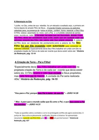 TESTEMUNHO DE ESTEVÃO – Mas ele, esta do cheio do Espírito 
Santo, fixando os olhos no céu, viu a glória de Deus, e Jesus, que 
estava à direita de Deus. E disse: Eis que vejo os céus abertos, e o 
Filho do homem, que está em pé à mão direita de Deus. Atos 7:55- 
56. - - - - - Pergunta aos trinitarianos que confundem Jesus com o 
Pai: - Alguém pode estar à direita de si mesmo? 
A este (Jesus) ressuscitou Deus ao terceiro dia, e fez que se 
manifestasse... Atos 10:40 
A Hierarquia no Céu 
“Lúcifer, no Céu, antes de sua rebelião foi um elevado e exaltado anjo, o primeiro em 
honra depois do amado Filho de Deus... O grande Criador convocou os exércitos 
celestiais para, na presença de todos os anjos, conferir honra especial a Seu Filho. 
O Filho estava assentado no trono com o Pai, e a multidão celestial de santos 
anjos reunida ao redor. O Pai então fez saber que, por Sua própria decisão, Cristo, 
Seu Filho, devia ser considerado igual a Ele, assim que em qualquer lugar que 
estivesse presente Seu Filho, isto valeria pela Sua própria presença. A palavra 
do Filho devia ser obedecida tão prontamente como a palavra do Pai. Seu 
Filho foi por Ele investido com autoridade para comandar os 
exércitos celestiais. Especialmente devia Seu Filho trabalhar em união com Ele na 
projetada criação da Terra e de cada ser vivente que devia existir sobre ela.” História 
da Redenção, pág. 13-14 
A Criação da Terra – Pai e Filho! 
“Especialmente devia Seu Filho trabalhar em união com Ele na 
projetada criação da Terra e de cada ser vivente que devia existir 
sobre ela. O Filho levaria a cabo Sua vontade e Seus propósitos, 
mas nada faria por Si mesmo. A vontade do Pai seria realizada 
nEle.” História da Redenção, pág. 14-15 
 