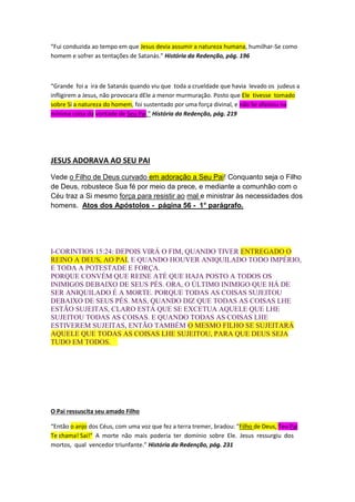 “Vou para o Pai; porque meu Pai é maior do que Eu” – JOÃO 14:28 
“ Mas é para que o mundo saiba que Eu amo o Pai, e que faço como o Pai 
me mandou.” – JOÃO 14:31 
“Todas as questões sobre a verdade e o erro no prolongado conflito são agora esclarecidas. A 
justiça de Deus acha-se plenamente justificada. Perante o Universo foi apresentado 
claramente o grande sacrifício feito pelo Pai e o Filho em prol do homem.” História da 
Redenção, pág. 427 
“Fui conduzida ao tempo em que Jesus devia assumir a natureza humana, humilhar-Se como 
homem e sofrer as tentações de Satanás.” História da Redenção, pág. 196 
“Grande foi a ira de Satanás quando viu que toda a crueldade que havia levado os judeus a 
infligirem a Jesus, não provocara dEle a menor murmuração. Posto que Ele tivesse tomado 
sobre Si a natureza do homem, foi sustentado por uma força divinal, e não Se afastou na 
mínima coisa da vontade de Seu Pai.” História da Redenção, pág. 219 
JESUS ADORAVA AO SEU PAI 
Vede o Filho de Deus curvado em adoração a Seu Pai! Conquanto seja o Filho 
de Deus, robustece Sua fé por meio da prece, e mediante a comunhão com o 
Céu traz a Si mesmo força para resistir ao mal e ministrar às necessidades dos 
homens. Atos dos Apóstolos - página 56 - 1° parágrafo. 
Jesus em nada foi inferior ao Pai! Apenas com papeis distintos! Filho de 
peixe, peixinho é! Herdou todas as virtudes do Pai. O fato de ter sido feito 
“temporariamente” menor (Hebreus:2:9), não O diminui, pelo contrário, O 
engrandece! Os valores dos Céus, são diferentes dos humanos (servir, 
não é “diminuir”, é crescer). Os aspectos diferenciados citados nos 
textos acima, servem apenas para mostrar com clareza que são Pessoas 
“distintas”. Existem muitos adventistas que estão confusos à respeito, 
 