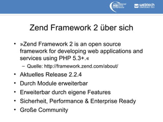 Zend Framework 2 über sich
• »Zend Framework 2 is an open source
framework for developing web applications and
services using PHP 5.3+.«
– Quelle: http://framework.zend.com/about/

• Aktuelles Release 2.2.4
• Durch Module erweiterbar
• Erweiterbar durch eigene Features
• Sicherheit, Performance & Enterprise Ready
• Große Community

 