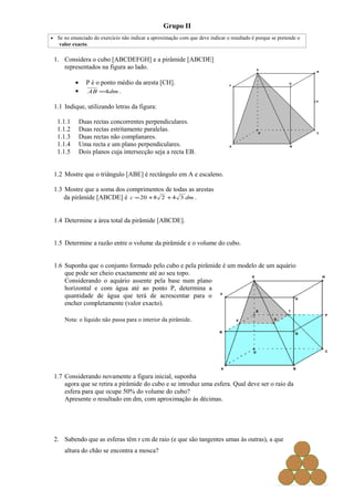 Grupo II
• Se no enunciado do exercício não indicar a aproximação com que deve indicar o resultado é porque se pretende o
   valor exacto.

 1. Considera o cubo [ABCDEFGH] e a pirâmide [ABCDE]
    representados na figura ao lado.

           •     P é o ponto médio da aresta [CH].
           •     AB =4dm .

 1.1 Indique, utilizando letras da figura:

  1.1.1        Duas rectas concorrentes perpendiculares.
  1.1.2        Duas rectas estritamente paralelas.
  1.1.3        Duas rectas não complanares.
  1.1.4        Uma recta e um plano perpendiculares.
  1.1.5        Dois planos cuja intersecção seja a recta EB.


 1.2 Mostre que o triângulo [ABE] é rectângulo em A e escaleno.

 1.3 Mostre que a soma dos comprimentos de todas as arestas
     da pirâmide [ABCDE] é c = 20 + 8 2 + 4 3 dm .


 1.4 Determine a área total da pirâmide [ABCDE].


 1.5 Determine a razão entre o volume da pirâmide e o volume do cubo.


 1.6 Suponha que o conjunto formado pelo cubo e pela pirâmide é um modelo de um aquário
     que pode ser cheio exactamente até ao seu topo.
     Considerando o aquário assente pela base num plano
     horizontal e com água até ao ponto P, determina a
     quantidade de água que terá de acrescentar para o
     encher completamente (valor exacto).

      Nota: o líquido não passa para o interior da pirâmide.




 1.7 Considerando novamente a figura inicial, suponha
     agora que se retira a pirâmide do cubo e se introduz uma esfera. Qual deve ser o raio da
     esfera para que ocupe 50% do volume do cubo?
     Apresente o resultado em dm, com aproximação às décimas.




 2. Sabendo que as esferas têm r cm de raio (e que são tangentes umas às outras), a que
      altura do chão se encontra a mosca?
 