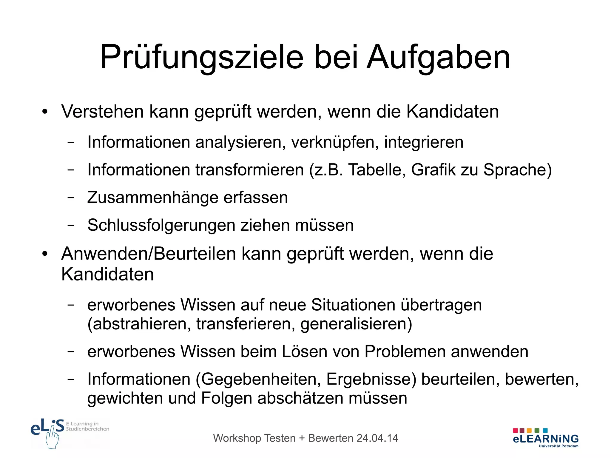 Workshop Testen + Bewerten 24.04.14
Prüfungsziele bei Aufgaben
● Verstehen kann geprüft werden, wenn die Kandidaten
– Informationen analysieren, verknüpfen, integrieren
– Informationen transformieren (z.B. Tabelle, Grafik zu Sprache)
– Zusammenhänge erfassen
– Schlussfolgerungen ziehen müssen
● Anwenden/Beurteilen kann geprüft werden, wenn die
Kandidaten
– erworbenes Wissen auf neue Situationen übertragen
(abstrahieren, transferieren, generalisieren)
– erworbenes Wissen beim Lösen von Problemen anwenden
– Informationen (Gegebenheiten, Ergebnisse) beurteilen, bewerten,
gewichten und Folgen abschätzen müssen
 