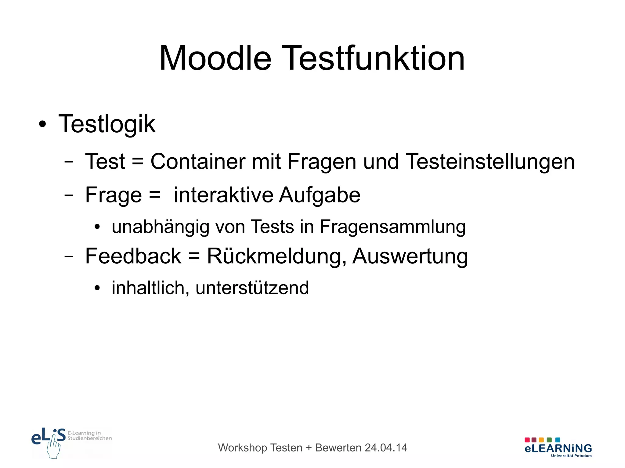 Workshop Testen + Bewerten 24.04.14
Moodle Testfunktion
● Testlogik
– Test = Container mit Fragen und Testeinstellungen
– Frage = interaktive Aufgabe
● unabhängig von Tests in Fragensammlung
– Feedback = Rückmeldung, Auswertung
● inhaltlich, unterstützend
 