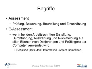 Workshop Testen + Bewerten 24.04.14
Begriffe
● Assessment
– Prüfung, Bewertung, Beurteilung und Einschätzung
● E-Assessment
– wenn bei den Arbeitsschritten Erstellung,
Durchführung, Auswertung und Rückmeldung auf
allen Ebenen (von Dozierenden und Prüflingen) der
Computer verwendet wird
● Definition JISC -Joint Information System Committee
 