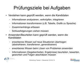 Workshop Testen + Bewerten 24.04.14
Prüfungsziele bei Aufgaben
● Verstehen kann geprüft werden, wenn die Kandidaten
– Informationen analysieren, verknüpfen, integrieren
– Informationen transformieren (z.B. Tabelle, Grafik zu Sprache)
– Zusammenhänge erfassen
– Schlussfolgerungen ziehen müssen
● Anwenden/Beurteilen kann geprüft werden, wenn die
Kandidaten
– erworbenes Wissen auf neue Situationen übertragen
(abstrahieren, transferieren, generalisieren)
– erworbenes Wissen beim Lösen von Problemen anwenden
– Informationen (Gegebenheiten, Ergebnisse) beurteilen, bewerten,
gewichten und Folgen abschätzen müssen
 