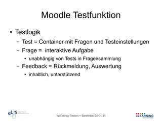 Workshop Testen + Bewerten 24.04.14
Moodle Testfunktion
● Testlogik
– Test = Container mit Fragen und Testeinstellungen
– Frage = interaktive Aufgabe
● unabhängig von Tests in Fragensammlung
– Feedback = Rückmeldung, Auswertung
● inhaltlich, unterstützend
 