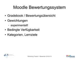 Workshop Testen + Bewerten 24.04.14
Moodle Bewertungssystem
● Gradebook / Bewertungsübersicht
● Gewichtungen
– experimentell!
● Bedingte Verfügbarkeit
● Kategorien, Lernziele
 