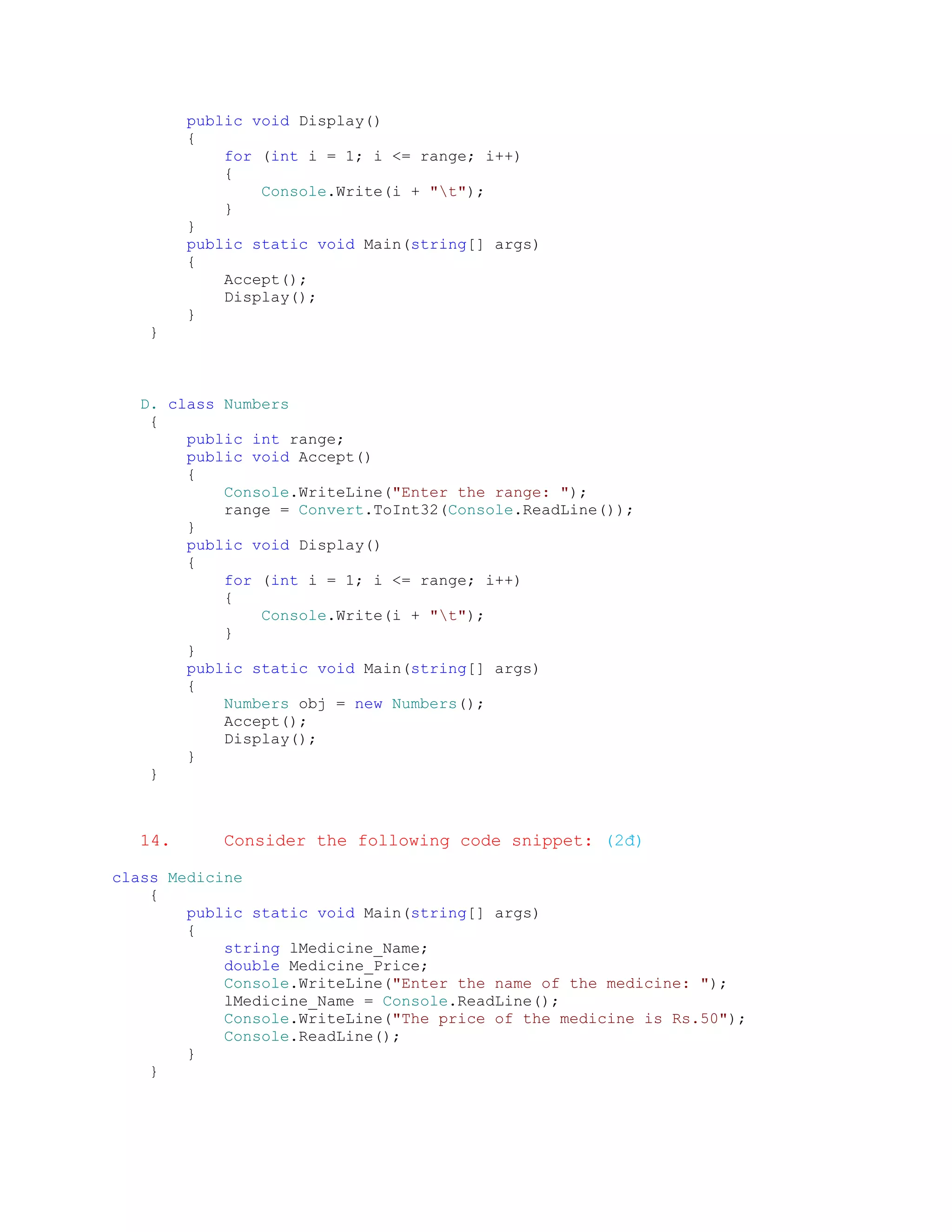 public void Display()
        {
            for (int i = 1; i <= range; i++)
            {
                Console.Write(i + "t");
            }
        }
        public static void Main(string[] args)
        {
            Accept();
            Display();
        }
   }



  D. class Numbers
   {
       public int range;
       public void Accept()
       {
           Console.WriteLine("Enter the range: ");
           range = Convert.ToInt32(Console.ReadLine());
       }
       public void Display()
       {
           for (int i = 1; i <= range; i++)
           {
               Console.Write(i + "t");
           }
       }
       public static void Main(string[] args)
       {
           Numbers obj = new Numbers();
           Accept();
           Display();
       }
   }



  14.      Consider the following code snippet: (2đ)

class Medicine
    {
        public static void Main(string[] args)
        {
            string lMedicine_Name;
            double Medicine_Price;
            Console.WriteLine("Enter the name of the medicine: ");
            lMedicine_Name = Console.ReadLine();
            Console.WriteLine("The price of the medicine is Rs.50");
            Console.ReadLine();
        }
    }
 