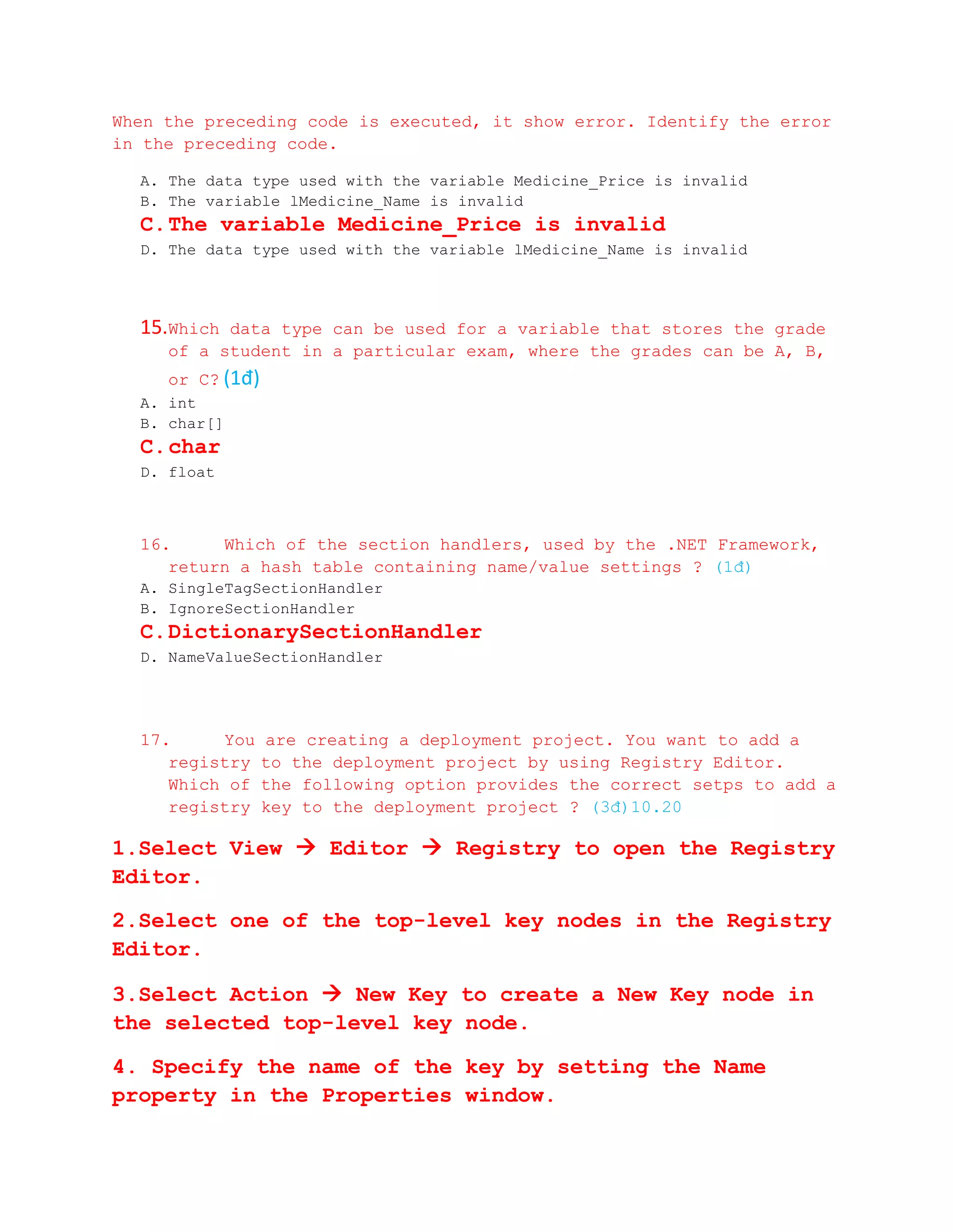 When the preceding code is executed, it show error. Identify the error
in the preceding code.

  A. The data type used with the variable Medicine_Price is invalid
  B. The variable lMedicine_Name is invalid
  C. The variable Medicine_Price is invalid
  D. The data type used with the variable lMedicine_Name is invalid




  15.Which data type can be used for a variable that stores the grade
     of a student in a particular exam, where the grades can be A, B,
     or C? (1đ)
  A. int
  B. char[]
  C. char
  D. float



  16.     Which of the section handlers, used by the .NET Framework,
     return a hash table containing name/value settings ? (1đ)
  A. SingleTagSectionHandler
  B. IgnoreSectionHandler
  C. DictionarySectionHandler
  D. NameValueSectionHandler




  17.     You     are creating a deployment project. You want to add a
     registry     to the deployment project by using Registry Editor.
     Which of     the following option provides the correct setps to add a
     registry     key to the deployment project ? (3đ)10.20

1.Select View  Editor  Registry to open the Registry
Editor.

2.Select one of the top-level key nodes in the Registry
Editor.

3.Select Action  New Key to create a New Key node in
the selected top-level key node.

4. Specify the name of the key by setting the Name
property in the Properties window.
 