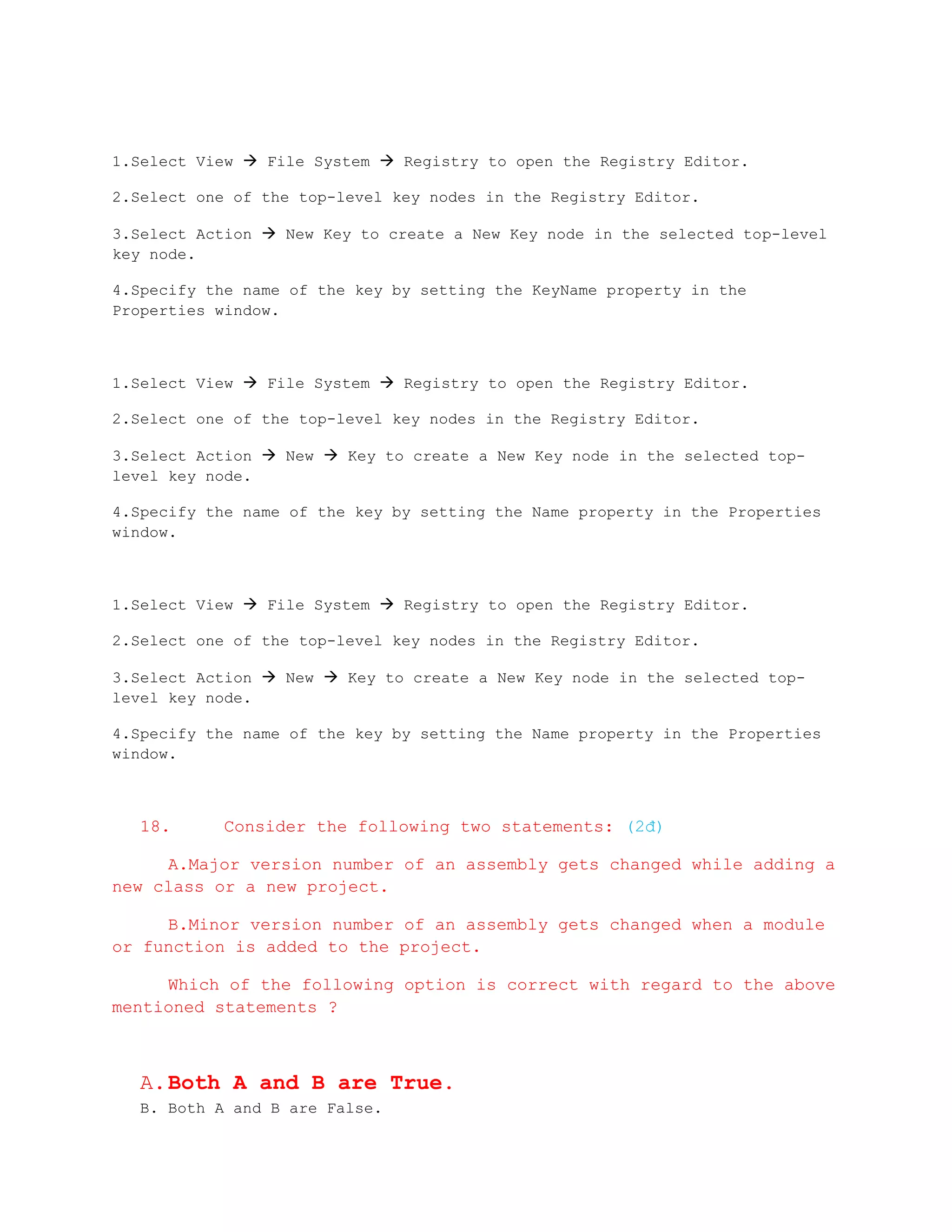 1.Select View  File System  Registry to open the Registry Editor.

2.Select one of the top-level key nodes in the Registry Editor.

3.Select Action  New Key to create a New Key node in the selected top-level
key node.

4.Specify the name of the key by setting the KeyName property in the
Properties window.



1.Select View  File System  Registry to open the Registry Editor.

2.Select one of the top-level key nodes in the Registry Editor.

3.Select Action  New  Key to create a New Key node in the selected top-
level key node.

4.Specify the name of the key by setting the Name property in the Properties
window.



1.Select View  File System  Registry to open the Registry Editor.

2.Select one of the top-level key nodes in the Registry Editor.

3.Select Action  New  Key to create a New Key node in the selected top-
level key node.

4.Specify the name of the key by setting the Name property in the Properties
window.



   18.      Consider the following two statements: (2đ)

     A.Major version number of an assembly gets changed while adding a
new class or a new project.

     B.Minor version number of an assembly gets changed when a module
or function is added to the project.

     Which of the following option is correct with regard to the above
mentioned statements ?



   A. Both A and B are True.
   B. Both A and B are False.
 