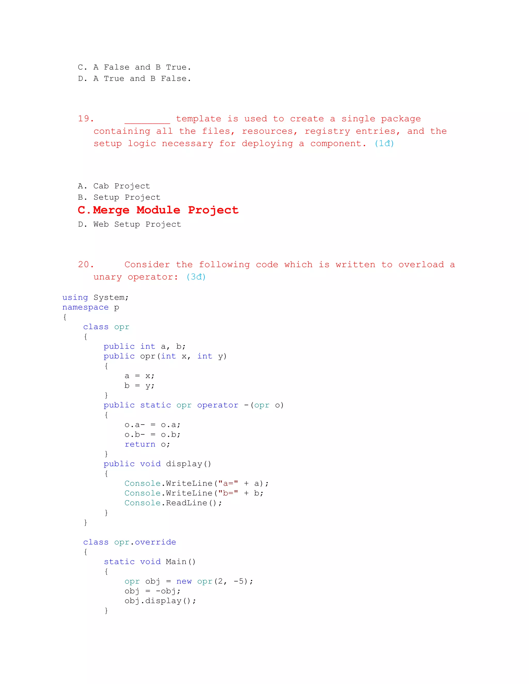 C. A False and B True.
  D. A True and B False.



  19.     ________ template is used to create a single package
     containing all the files, resources, registry entries, and the
     setup logic necessary for deploying a component. (1đ)



  A. Cab Project
  B. Setup Project
  C. Merge Module Project
  D. Web Setup Project



  20.     Consider the following code which is written to overload a
     unary operator: (3đ)

using System;
namespace p
{
    class opr
    {
        public int a, b;
        public opr(int x, int y)
        {
            a = x;
            b = y;
        }
        public static opr operator -(opr o)
        {
            o.a- = o.a;
            o.b- = o.b;
            return o;
        }
        public void display()
        {
            Console.WriteLine("a=" + a);
            Console.WriteLine("b=" + b;
            Console.ReadLine();
        }
    }

   class opr.override
   {
       static void Main()
       {
           opr obj = new opr(2, -5);
           obj = -obj;
           obj.display();
       }
 