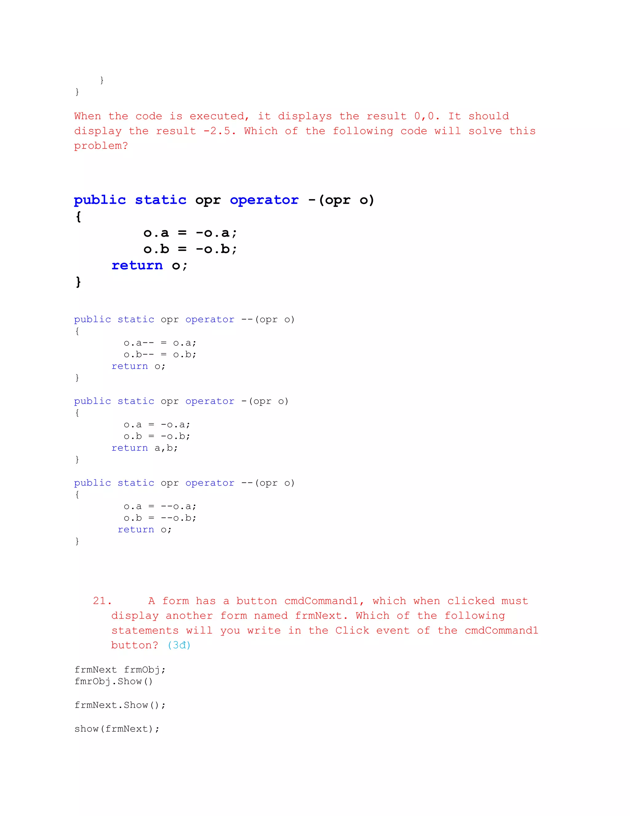 }
}

When the code is executed, it displays the result 0,0. It should
display the result -2.5. Which of the following code will solve this
problem?



public static opr operator -(opr o)
{
        o.a = -o.a;
        o.b = -o.b;
    return o;
}

public static opr operator --(opr o)
{
        o.a-- = o.a;
        o.b-- = o.b;
      return o;
}

public static opr operator -(opr o)
{
        o.a = -o.a;
        o.b = -o.b;
      return a,b;
}

public static    opr operator --(opr o)
{
        o.a =    --o.a;
        o.b =    --o.b;
       return    o;
}




    21.     A form has a button cmdCommand1, which when clicked must
       display another form named frmNext. Which of the following
       statements will you write in the Click event of the cmdCommand1
       button? (3đ)

frmNext frmObj;
fmrObj.Show()

frmNext.Show();

show(frmNext);
 