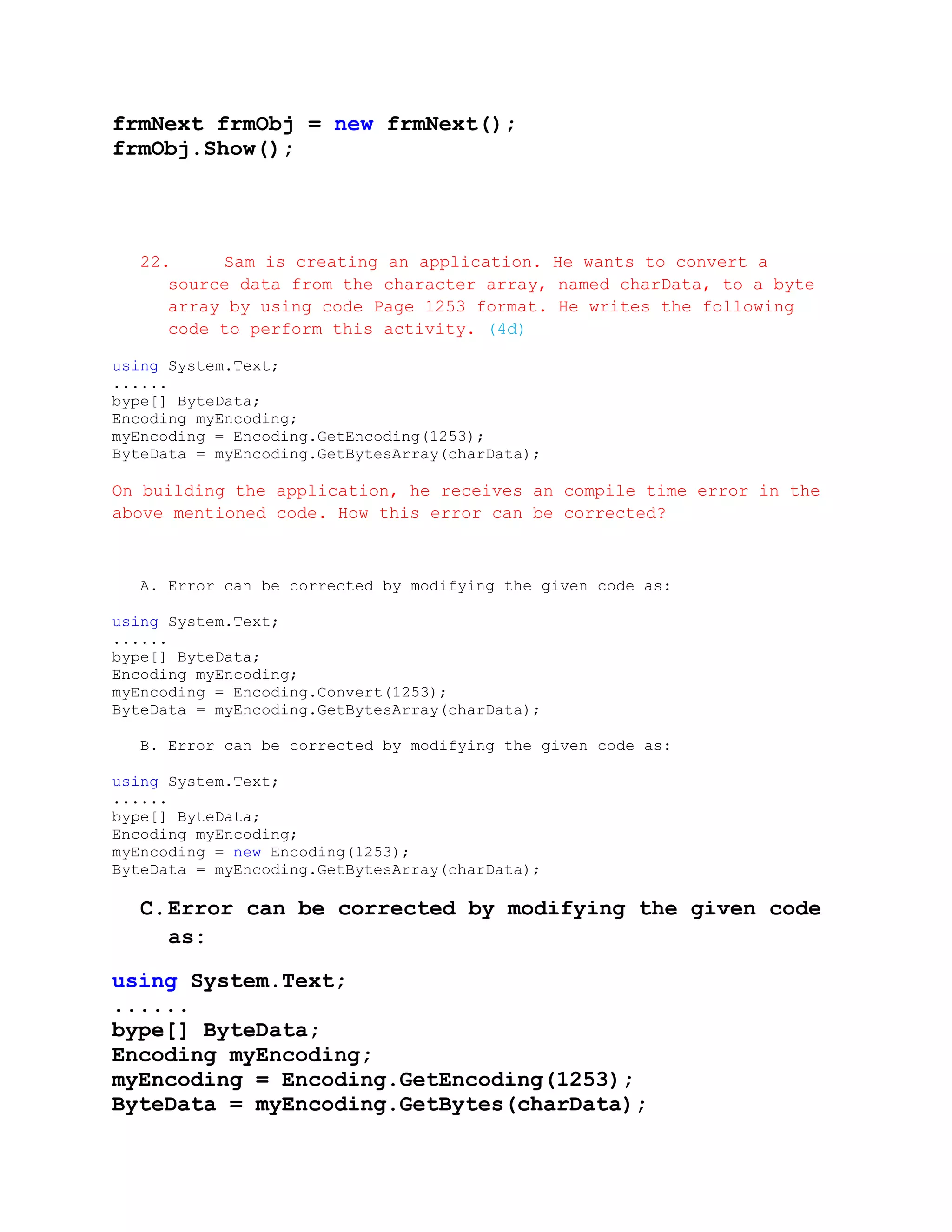 frmNext frmObj = new frmNext();
frmObj.Show();




   22.     Sam is creating an application. He wants to convert a
      source data from the character array, named charData, to a byte
      array by using code Page 1253 format. He writes the following
      code to perform this activity. (4đ)

using System.Text;
......
bype[] ByteData;
Encoding myEncoding;
myEncoding = Encoding.GetEncoding(1253);
ByteData = myEncoding.GetBytesArray(charData);

On building the application, he receives an compile time error in the
above mentioned code. How this error can be corrected?



   A. Error can be corrected by modifying the given code as:

using System.Text;
......
bype[] ByteData;
Encoding myEncoding;
myEncoding = Encoding.Convert(1253);
ByteData = myEncoding.GetBytesArray(charData);

   B. Error can be corrected by modifying the given code as:

using System.Text;
......
bype[] ByteData;
Encoding myEncoding;
myEncoding = new Encoding(1253);
ByteData = myEncoding.GetBytesArray(charData);

   C. Error can be corrected by modifying the given code
      as:

using System.Text;
......
bype[] ByteData;
Encoding myEncoding;
myEncoding = Encoding.GetEncoding(1253);
ByteData = myEncoding.GetBytes(charData);
 