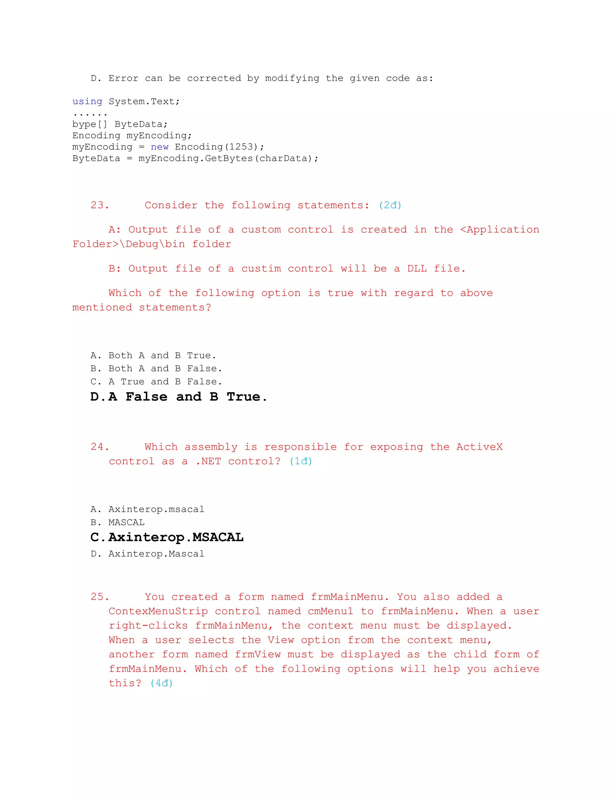 D. Error can be corrected by modifying the given code as:

using System.Text;
......
bype[] ByteData;
Encoding myEncoding;
myEncoding = new Encoding(1253);
ByteData = myEncoding.GetBytes(charData);



   23.      Consider the following statements: (2đ)

     A: Output file of a custom control is created in the <Application
Folder>Debugbin folder

      B: Output file of a custim control will be a DLL file.

     Which of the following option is true with regard to above
mentioned statements?



   A. Both A and B True.
   B. Both A and B False.
   C. A True and B False.
   D. A False and B True.


   24.     Which assembly is responsible for exposing the ActiveX
      control as a .NET control? (1đ)



   A. Axinterop.msacal
   B. MASCAL
   C. Axinterop.MSACAL
   D. Axinterop.Mascal



   25.     You created a form named frmMainMenu. You also added a
      ContexMenuStrip control named cmMenu1 to frmMainMenu. When a user
      right-clicks frmMainMenu, the context menu must be displayed.
      When a user selects the View option from the context menu,
      another form named frmView must be displayed as the child form of
      frmMainMenu. Which of the following options will help you achieve
      this? (4đ)
 