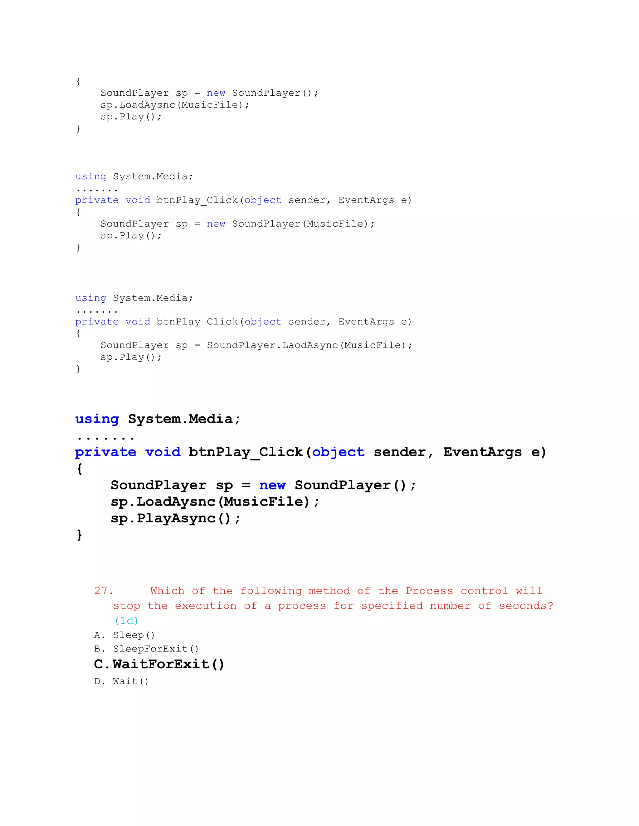 {
     SoundPlayer sp = new SoundPlayer();
     sp.LoadAysnc(MusicFile);
     sp.Play();
}



using System.Media;
.......
private void btnPlay_Click(object sender, EventArgs e)
{
    SoundPlayer sp = new SoundPlayer(MusicFile);
    sp.Play();
}



using System.Media;
.......
private void btnPlay_Click(object sender, EventArgs e)
{
    SoundPlayer sp = SoundPlayer.LaodAsync(MusicFile);
    sp.Play();
}



using System.Media;
.......
private void btnPlay_Click(object sender, EventArgs e)
{
    SoundPlayer sp = new SoundPlayer();
    sp.LoadAysnc(MusicFile);
    sp.PlayAsync();
}


    27.     Which of the following method of the Process control will
       stop the execution of a process for specified number of seconds?
       (1đ)
    A. Sleep()
    B. SleepForExit()
    C. WaitForExit()
    D. Wait()
 