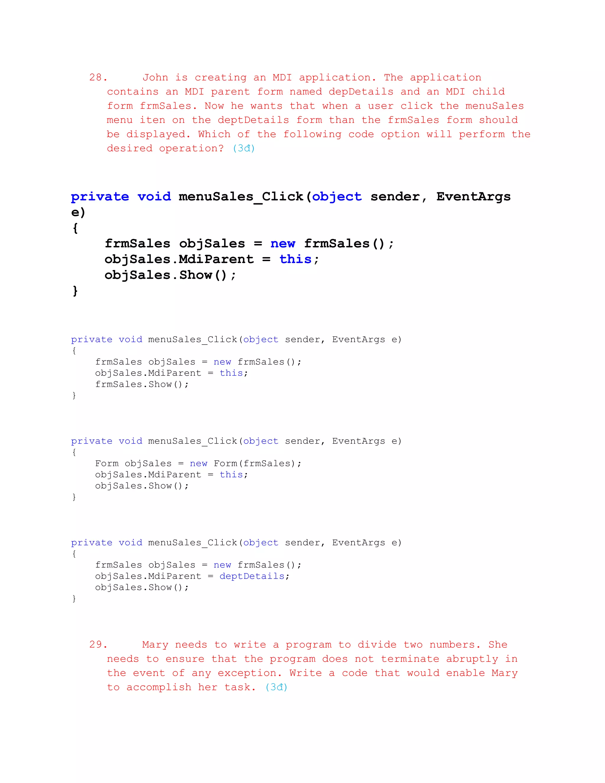 28.     John is creating an MDI application. The application
     contains an MDI parent form named depDetails and an MDI child
     form frmSales. Now he wants that when a user click the menuSales
     menu iten on the deptDetails form than the frmSales form should
     be displayed. Which of the following code option will perform the
     desired operation? (3đ)



private void menuSales_Click(object sender, EventArgs
e)
{
    frmSales objSales = new frmSales();
    objSales.MdiParent = this;
    objSales.Show();
}


private void menuSales_Click(object sender, EventArgs e)
{
    frmSales objSales = new frmSales();
    objSales.MdiParent = this;
    frmSales.Show();
}



private void menuSales_Click(object sender, EventArgs e)
{
    Form objSales = new Form(frmSales);
    objSales.MdiParent = this;
    objSales.Show();
}



private void menuSales_Click(object sender, EventArgs e)
{
    frmSales objSales = new frmSales();
    objSales.MdiParent = deptDetails;
    objSales.Show();
}



  29.     Mary needs to write a program to divide two numbers. She
     needs to ensure that the program does not terminate abruptly in
     the event of any exception. Write a code that would enable Mary
     to accomplish her task. (3đ)
 
