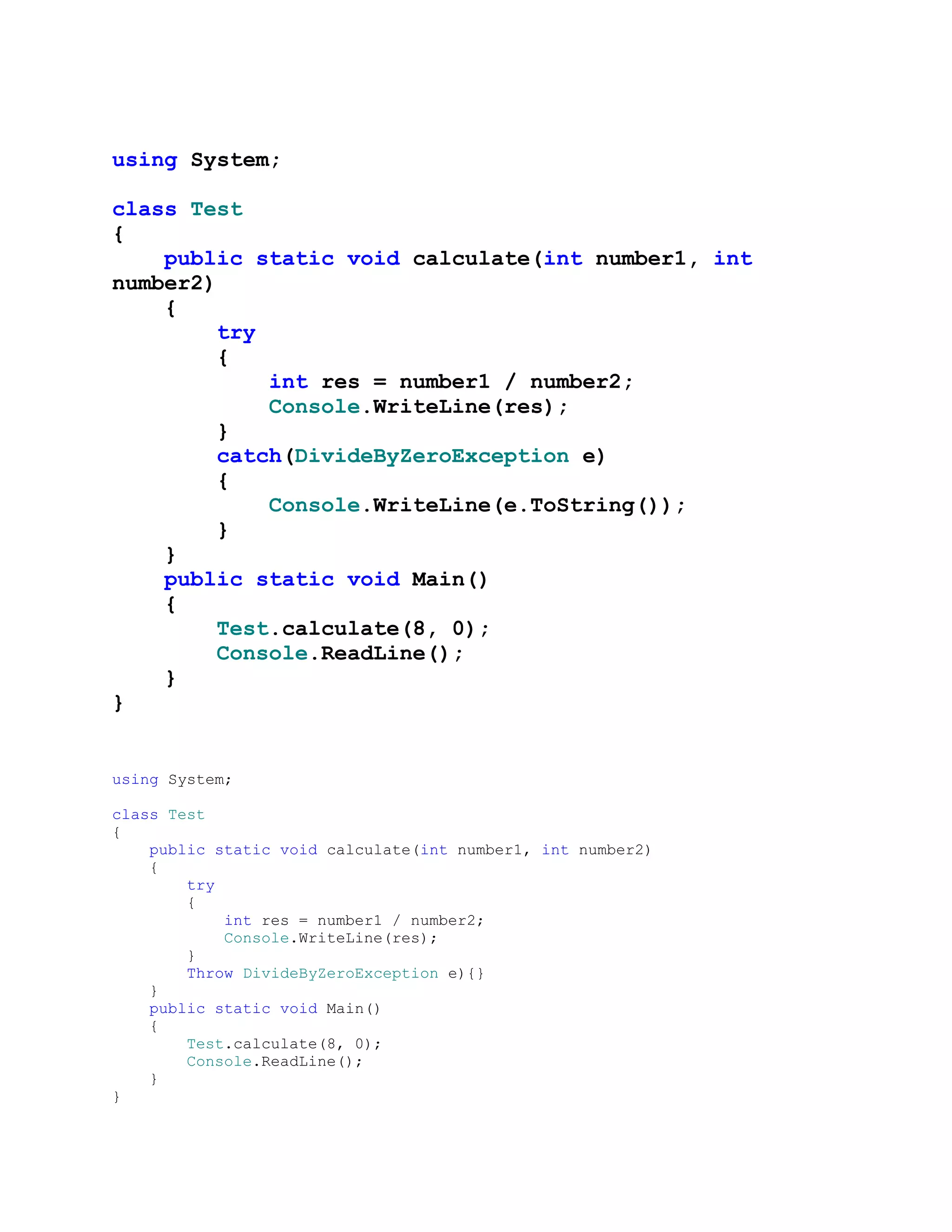 using System;

class Test
{
    public static void calculate(int number1, int
number2)
    {
        try
        {
            int res = number1 / number2;
            Console.WriteLine(res);
        }
        catch(DivideByZeroException e)
        {
            Console.WriteLine(e.ToString());
        }
    }
    public static void Main()
    {
        Test.calculate(8, 0);
        Console.ReadLine();
    }
}


using System;

class Test
{
    public static void calculate(int number1, int number2)
    {
        try
        {
            int res = number1 / number2;
            Console.WriteLine(res);
        }
        Throw DivideByZeroException e){}
    }
    public static void Main()
    {
        Test.calculate(8, 0);
        Console.ReadLine();
    }
}
 