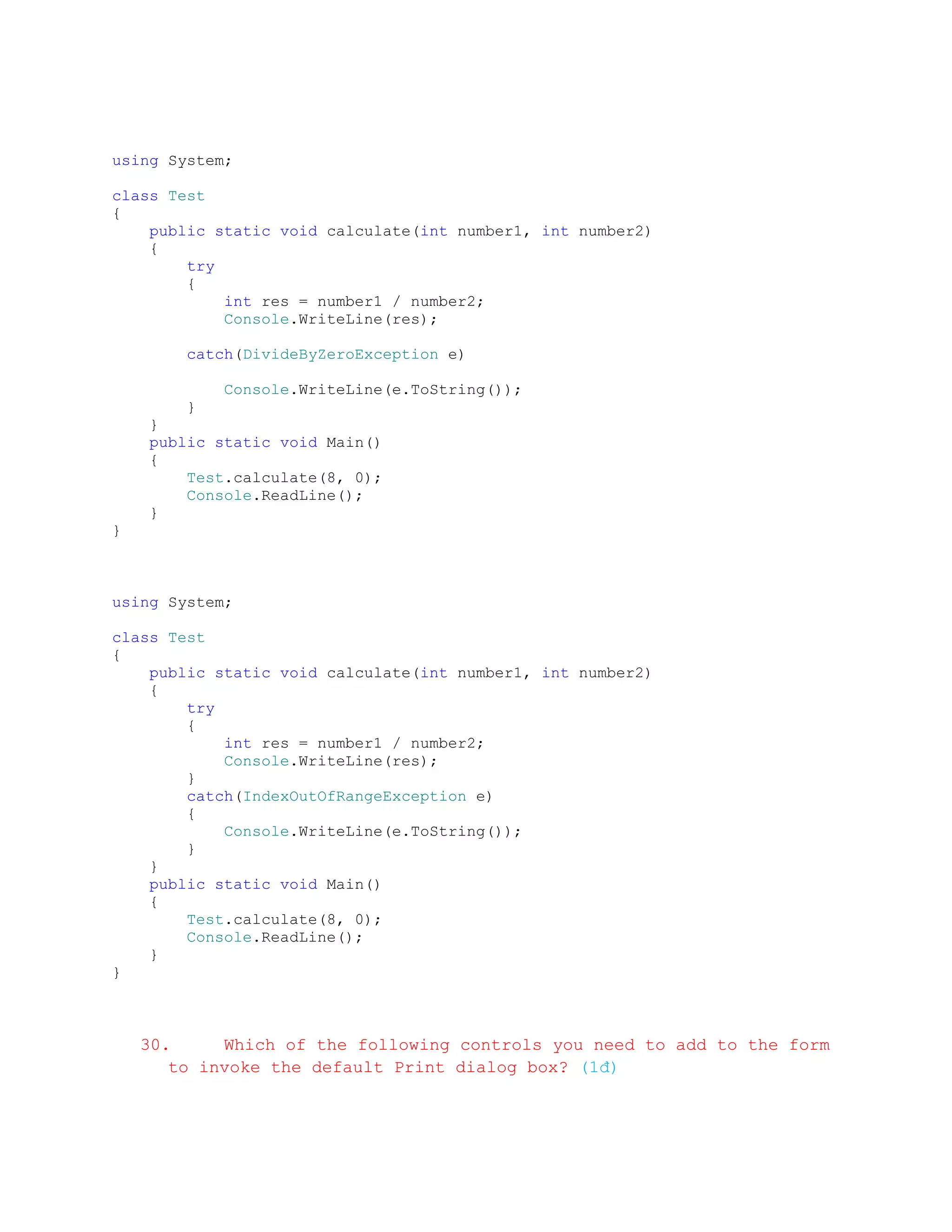 using System;

class Test
{
    public static void calculate(int number1, int number2)
    {
        try
        {
            int res = number1 / number2;
            Console.WriteLine(res);

        catch(DivideByZeroException e)

            Console.WriteLine(e.ToString());
        }
    }
    public static void Main()
    {
        Test.calculate(8, 0);
        Console.ReadLine();
    }
}



using System;

class Test
{
    public static void calculate(int number1, int number2)
    {
        try
        {
            int res = number1 / number2;
            Console.WriteLine(res);
        }
        catch(IndexOutOfRangeException e)
        {
            Console.WriteLine(e.ToString());
        }
    }
    public static void Main()
    {
        Test.calculate(8, 0);
        Console.ReadLine();
    }
}



    30.     Which of the following controls you need to add to the form
       to invoke the default Print dialog box? (1đ)
 