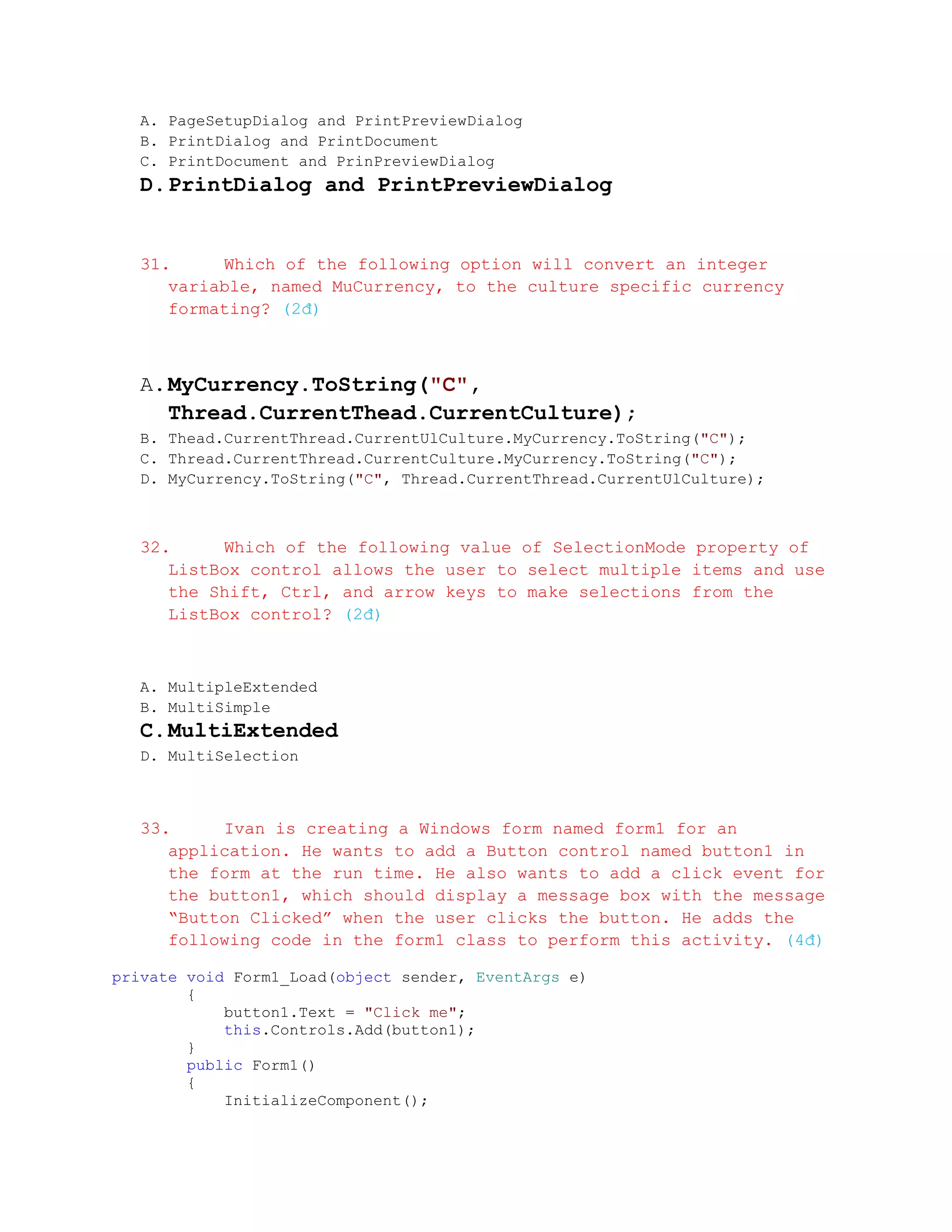 A. PageSetupDialog and PrintPreviewDialog
  B. PrintDialog and PrintDocument
  C. PrintDocument and PrinPreviewDialog
  D. PrintDialog and PrintPreviewDialog


  31.     Which of the following option will convert an integer
     variable, named MuCurrency, to the culture specific currency
     formating? (2đ)



  A. MyCurrency.ToString("C",
     Thread.CurrentThead.CurrentCulture);
  B. Thead.CurrentThread.CurrentUlCulture.MyCurrency.ToString("C");
  C. Thread.CurrentThread.CurrentCulture.MyCurrency.ToString("C");
  D. MyCurrency.ToString("C", Thread.CurrentThread.CurrentUlCulture);



  32.     Which of the following value of SelectionMode property of
     ListBox control allows the user to select multiple items and use
     the Shift, Ctrl, and arrow keys to make selections from the
     ListBox control? (2đ)



  A. MultipleExtended
  B. MultiSimple
  C. MultiExtended
  D. MultiSelection



  33.     Ivan is creating a Windows form named form1 for an
     application. He wants to add a Button control named button1 in
     the form at the run time. He also wants to add a click event for
     the button1, which should display a message box with the message
     “Button Clicked” when the user clicks the button. He adds the
     following code in the form1 class to perform this activity. (4đ)

private void Form1_Load(object sender, EventArgs e)
        {
            button1.Text = "Click me";
            this.Controls.Add(button1);
        }
        public Form1()
        {
            InitializeComponent();
 
