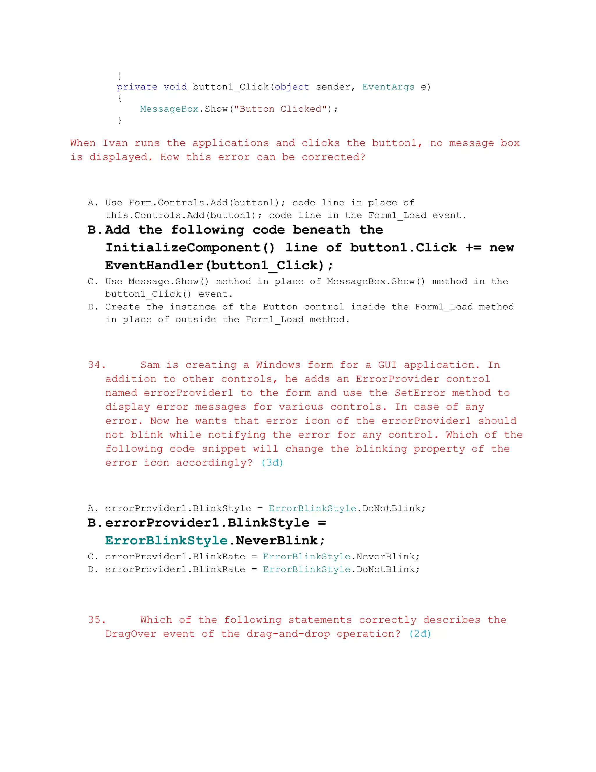 }
       private void button1_Click(object sender, EventArgs e)
       {
           MessageBox.Show("Button Clicked");
       }

When Ivan runs the applications and clicks the button1, no message box
is displayed. How this error can be corrected?



  A. Use Form.Controls.Add(button1); code line in place of
     this.Controls.Add(button1); code line in the Form1_Load event.
  B. Add the following code beneath the
     InitializeComponent() line of button1.Click += new
     EventHandler(button1_Click);
  C. Use Message.Show() method in place of MessageBox.Show() method in the
     button1_Click() event.
  D. Create the instance of the Button control inside the Form1_Load method
     in place of outside the Form1_Load method.



  34.     Sam is creating a Windows form for a GUI application. In
     addition to other controls, he adds an ErrorProvider control
     named errorProvider1 to the form and use the SetError method to
     display error messages for various controls. In case of any
     error. Now he wants that error icon of the errorProvider1 should
     not blink while notifying the error for any control. Which of the
     following code snippet will change the blinking property of the
     error icon accordingly? (3đ)



  A. errorProvider1.BlinkStyle = ErrorBlinkStyle.DoNotBlink;
  B. errorProvider1.BlinkStyle =
     ErrorBlinkStyle.NeverBlink;
  C. errorProvider1.BlinkRate = ErrorBlinkStyle.NeverBlink;
  D. errorProvider1.BlinkRate = ErrorBlinkStyle.DoNotBlink;




  35.     Which of the following statements correctly describes the
     DragOver event of the drag-and-drop operation? (2đ)
 