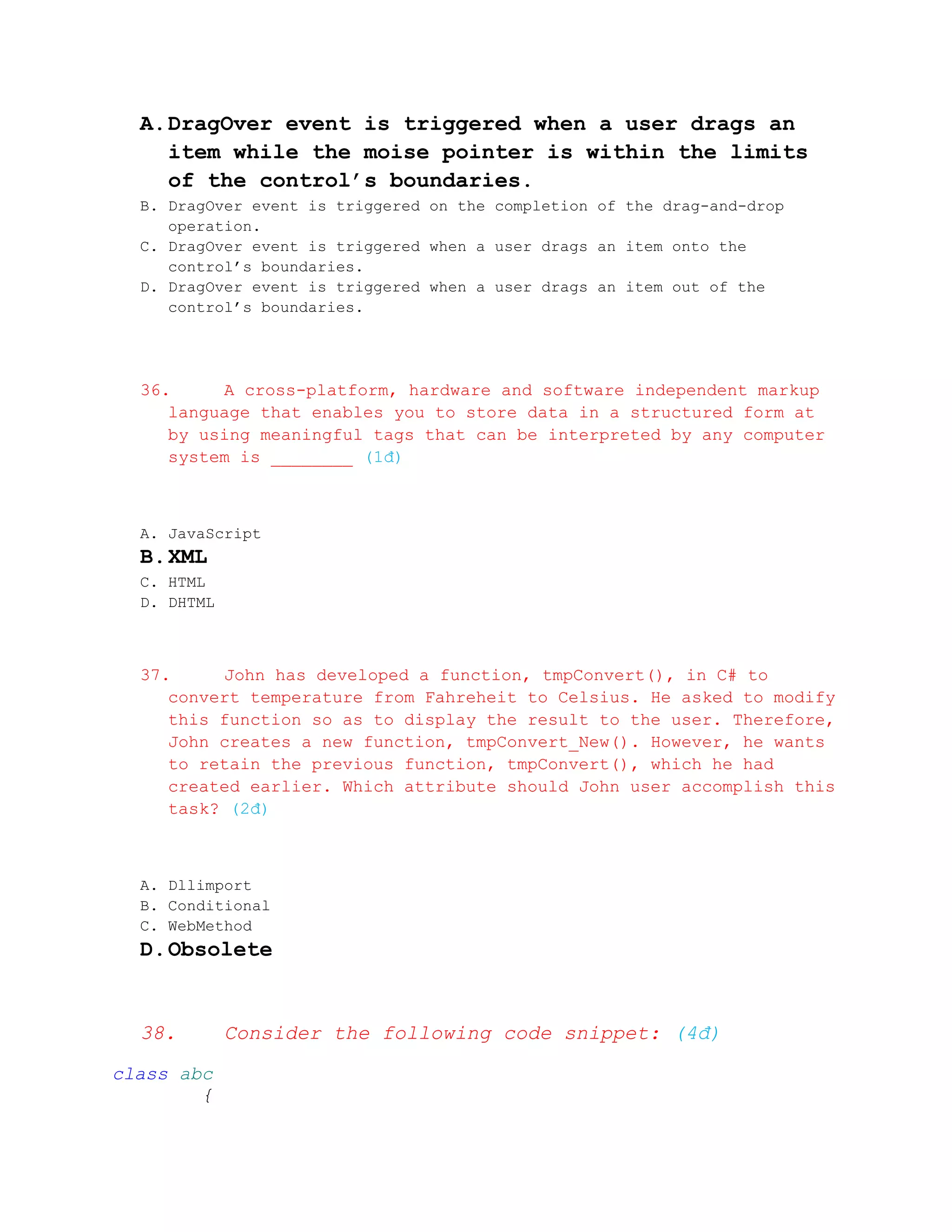 A. DragOver event is triggered when a user drags an
     item while the moise pointer is within the limits
     of the control’s boundaries.
  B. DragOver event is triggered on the completion of the drag-and-drop
     operation.
  C. DragOver event is triggered when a user drags an item onto the
     control’s boundaries.
  D. DragOver event is triggered when a user drags an item out of the
     control’s boundaries.




  36.     A cross-platform, hardware and software independent markup
     language that enables you to store data in a structured form at
     by using meaningful tags that can be interpreted by any computer
     system is ________ (1đ)



  A. JavaScript
  B. XML
  C. HTML
  D. DHTML



  37.     John has developed a function, tmpConvert(), in C# to
     convert temperature from Fahreheit to Celsius. He asked to modify
     this function so as to display the result to the user. Therefore,
     John creates a new function, tmpConvert_New(). However, he wants
     to retain the previous function, tmpConvert(), which he had
     created earlier. Which attribute should John user accomplish this
     task? (2đ)



  A. Dllimport
  B. Conditional
  C. WebMethod
  D. Obsolete


  38.        Consider the following code snippet: (4đ)
class abc
        {
 