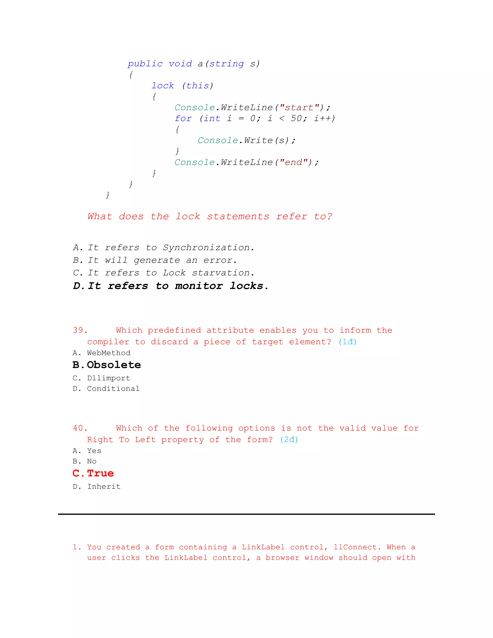 public void a(string s)
             {
                 lock (this)
                 {
                     Console.WriteLine("start");
                     for (int i = 0; i < 50; i++)
                     {
                         Console.Write(s);
                     }
                     Console.WriteLine("end");
                 }
             }
         }

   What does the lock statements refer to?

A. It refers to Synchronization.
B. It will generate an error.
C. It refers to Lock starvation.
D. It refers to monitor locks.


39.     Which predefined attribute enables you to inform the
   compiler to discard a piece of target element? (1đ)
A. WebMethod
B. Obsolete
C. Dllimport
D. Conditional



40.     Which of the following options is not the valid value for
   Right To Left property of the form? (2đ)
A. Yes
B. No
C. True
D. Inherit




1. You created a form containing a LinkLabel control, llConnect. When a
   user clicks the LinkLabel control, a browser window should open with
 