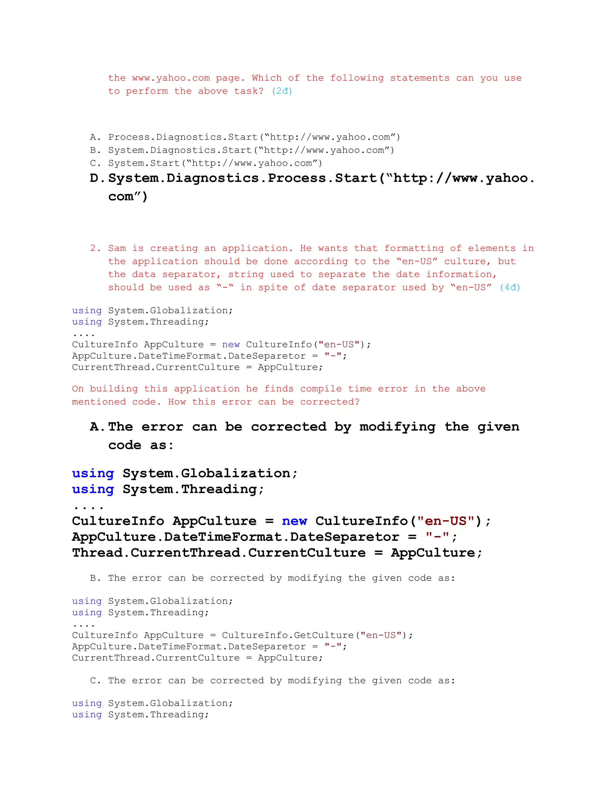 the www.yahoo.com page. Which of the following statements can you use
      to perform the above task? (2đ)



   A. Process.Diagnostics.Start(“http://www.yahoo.com”)
   B. System.Diagnostics.Start(“http://www.yahoo.com”)
   C. System.Start(“http://www.yahoo.com”)
   D. System.Diagnostics.Process.Start(“http://www.yahoo.
      com”)


   2. Sam is creating an application. He wants that formatting of elements in
      the application should be done according to the “en-US” culture, but
      the data separator, string used to separate the date information,
      should be used as “-“ in spite of date separator used by “en-US” (4đ)

using System.Globalization;
using System.Threading;
....
CultureInfo AppCulture = new CultureInfo("en-US");
AppCulture.DateTimeFormat.DateSeparetor = "-";
CurrentThread.CurrentCulture = AppCulture;

On building this application he finds compile time error in the above
mentioned code. How this error can be corrected?

   A. The error can be corrected by modifying the given
      code as:

using System.Globalization;
using System.Threading;
....
CultureInfo AppCulture = new CultureInfo("en-US");
AppCulture.DateTimeFormat.DateSeparetor = "-";
Thread.CurrentThread.CurrentCulture = AppCulture;
   B. The error can be corrected by modifying the given code as:

using System.Globalization;
using System.Threading;
....
CultureInfo AppCulture = CultureInfo.GetCulture("en-US");
AppCulture.DateTimeFormat.DateSeparetor = "-";
CurrentThread.CurrentCulture = AppCulture;

   C. The error can be corrected by modifying the given code as:

using System.Globalization;
using System.Threading;
 