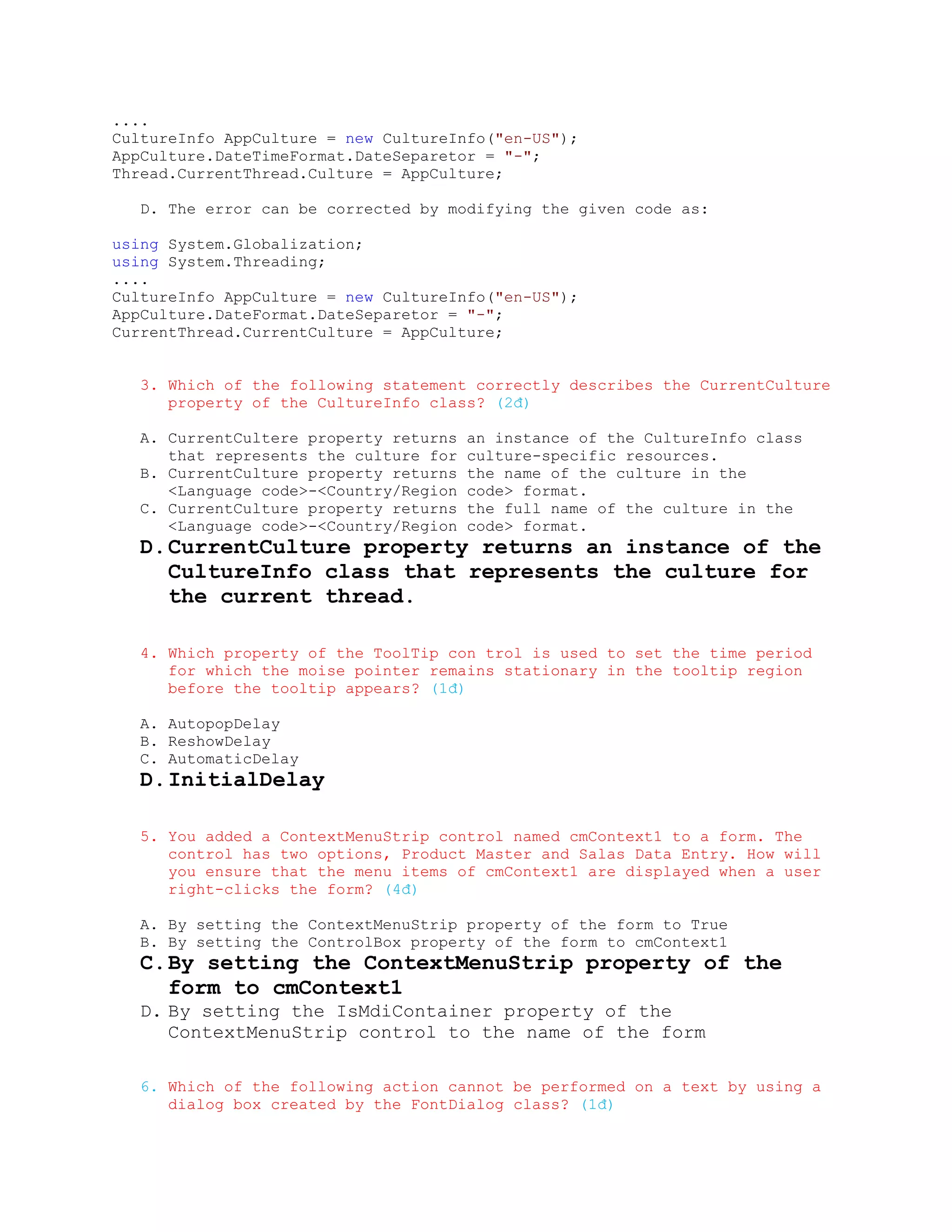 ....
CultureInfo AppCulture = new CultureInfo("en-US");
AppCulture.DateTimeFormat.DateSeparetor = "-";
Thread.CurrentThread.Culture = AppCulture;

  D. The error can be corrected by modifying the given code as:

using System.Globalization;
using System.Threading;
....
CultureInfo AppCulture = new CultureInfo("en-US");
AppCulture.DateFormat.DateSeparetor = "-";
CurrentThread.CurrentCulture = AppCulture;


  3. Which of the following statement correctly describes the CurrentCulture
     property of the CultureInfo class? (2đ)

  A. CurrentCultere property returns   an instance of the CultureInfo class
     that represents the culture for   culture-specific resources.
  B. CurrentCulture property returns   the name of the culture in the
     <Language code>-<Country/Region   code> format.
  C. CurrentCulture property returns   the full name of the culture in the
     <Language code>-<Country/Region   code> format.
  D. CurrentCulture property returns an instance of the
     CultureInfo class that represents the culture for
     the current thread.

  4. Which property of the ToolTip con trol is used to set the time period
     for which the moise pointer remains stationary in the tooltip region
     before the tooltip appears? (1đ)

  A. AutopopDelay
  B. ReshowDelay
  C. AutomaticDelay
  D. InitialDelay

  5. You added a ContextMenuStrip control named cmContext1 to a form. The
     control has two options, Product Master and Salas Data Entry. How will
     you ensure that the menu items of cmContext1 are displayed when a user
     right-clicks the form? (4đ)

  A. By setting the ContextMenuStrip property of the form to True
  B. By setting the ControlBox property of the form to cmContext1
  C. By setting the ContextMenuStrip property of the
     form to cmContext1
  D. By setting the IsMdiContainer property of the
     ContextMenuStrip control to the name of the form

  6. Which of the following action cannot be performed on a text by using a
     dialog box created by the FontDialog class? (1đ)
 