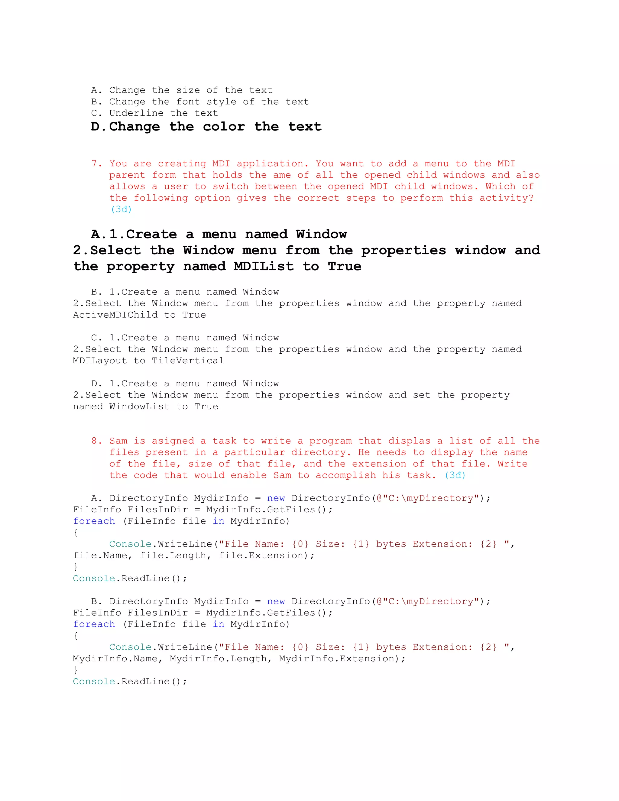 A. Change the size of the text
   B. Change the font style of the text
   C. Underline the text
   D. Change the color the text

   7. You are creating MDI application. You want to add a menu to the MDI
      parent form that holds the ame of all the opened child windows and also
      allows a user to switch between the opened MDI child windows. Which of
      the following option gives the correct steps to perform this activity?
      (3đ)

  A. 1.Create a menu named Window
2.Select the Window menu from the properties window and
the property named MDIList to True
   B. 1.Create a menu named Window
2.Select the Window menu from the properties window and the property named
ActiveMDIChild to True

   C. 1.Create a menu named Window
2.Select the Window menu from the properties window and the property named
MDILayout to TileVertical

   D. 1.Create a menu named Window
2.Select the Window menu from the properties window and set the property
named WindowList to True


   8. Sam is asigned a task to write a program that displas a list of all the
      files present in a particular directory. He needs to display the name
      of the file, size of that file, and the extension of that file. Write
      the code that would enable Sam to accomplish his task. (3đ)

   A. DirectoryInfo MydirInfo = new DirectoryInfo(@"C:myDirectory");
FileInfo FilesInDir = MydirInfo.GetFiles();
foreach (FileInfo file in MydirInfo)
{
      Console.WriteLine("File Name: {0} Size: {1} bytes Extension: {2} ",
file.Name, file.Length, file.Extension);
}
Console.ReadLine();

   B. DirectoryInfo MydirInfo = new DirectoryInfo(@"C:myDirectory");
FileInfo FilesInDir = MydirInfo.GetFiles();
foreach (FileInfo file in MydirInfo)
{
      Console.WriteLine("File Name: {0} Size: {1} bytes Extension: {2} ",
MydirInfo.Name, MydirInfo.Length, MydirInfo.Extension);
}
Console.ReadLine();
 