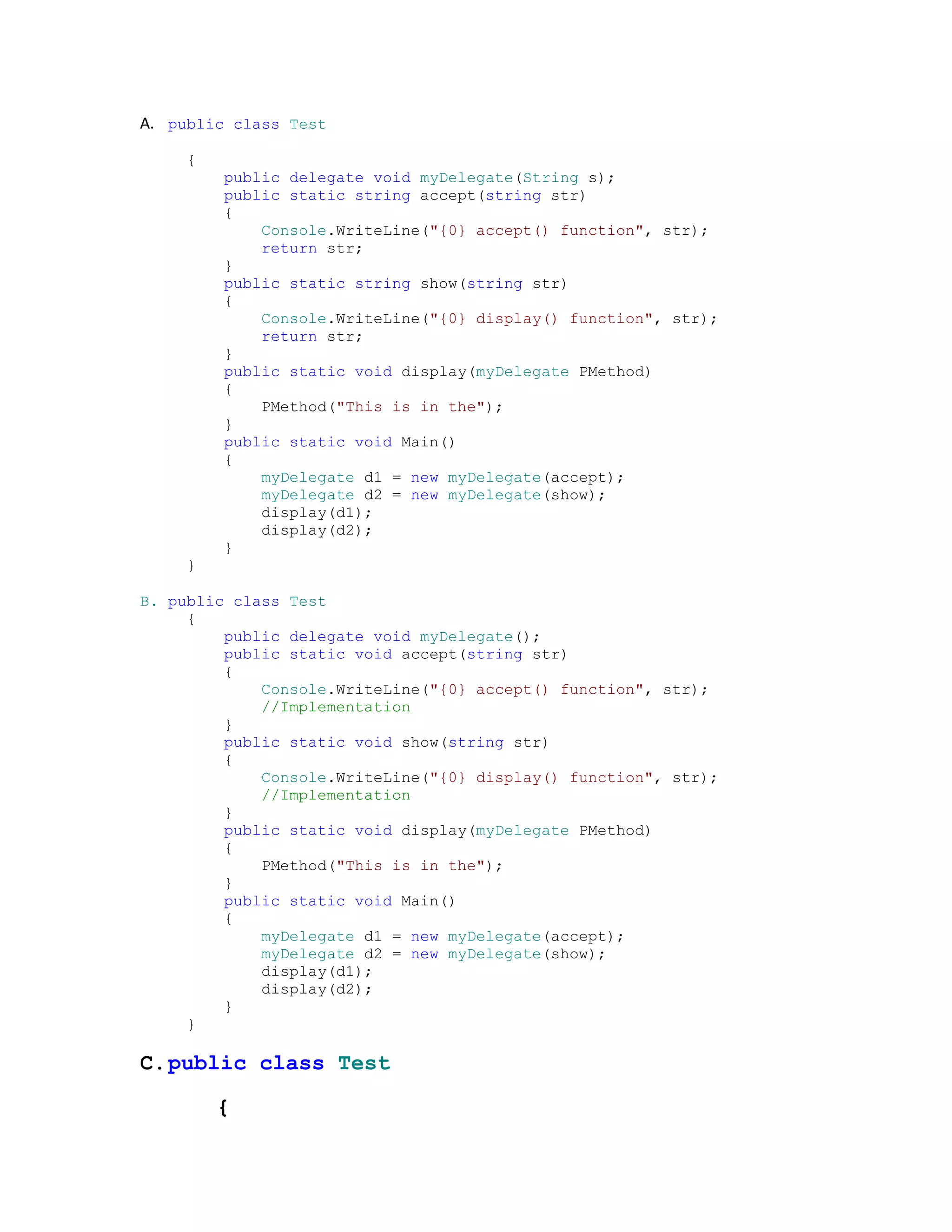 A. public class Test

     {
         public delegate void myDelegate(String s);
         public static string accept(string str)
         {
             Console.WriteLine("{0} accept() function", str);
             return str;
         }
         public static string show(string str)
         {
             Console.WriteLine("{0} display() function", str);
             return str;
         }
         public static void display(myDelegate PMethod)
         {
             PMethod("This is in the");
         }
         public static void Main()
         {
             myDelegate d1 = new myDelegate(accept);
             myDelegate d2 = new myDelegate(show);
             display(d1);
             display(d2);
         }
     }

B. public class Test
     {
         public delegate void myDelegate();
         public static void accept(string str)
         {
             Console.WriteLine("{0} accept() function", str);
             //Implementation
         }
         public static void show(string str)
         {
             Console.WriteLine("{0} display() function", str);
             //Implementation
         }
         public static void display(myDelegate PMethod)
         {
             PMethod("This is in the");
         }
         public static void Main()
         {
             myDelegate d1 = new myDelegate(accept);
             myDelegate d2 = new myDelegate(show);
             display(d1);
             display(d2);
         }
     }

C. public class Test

         {
 