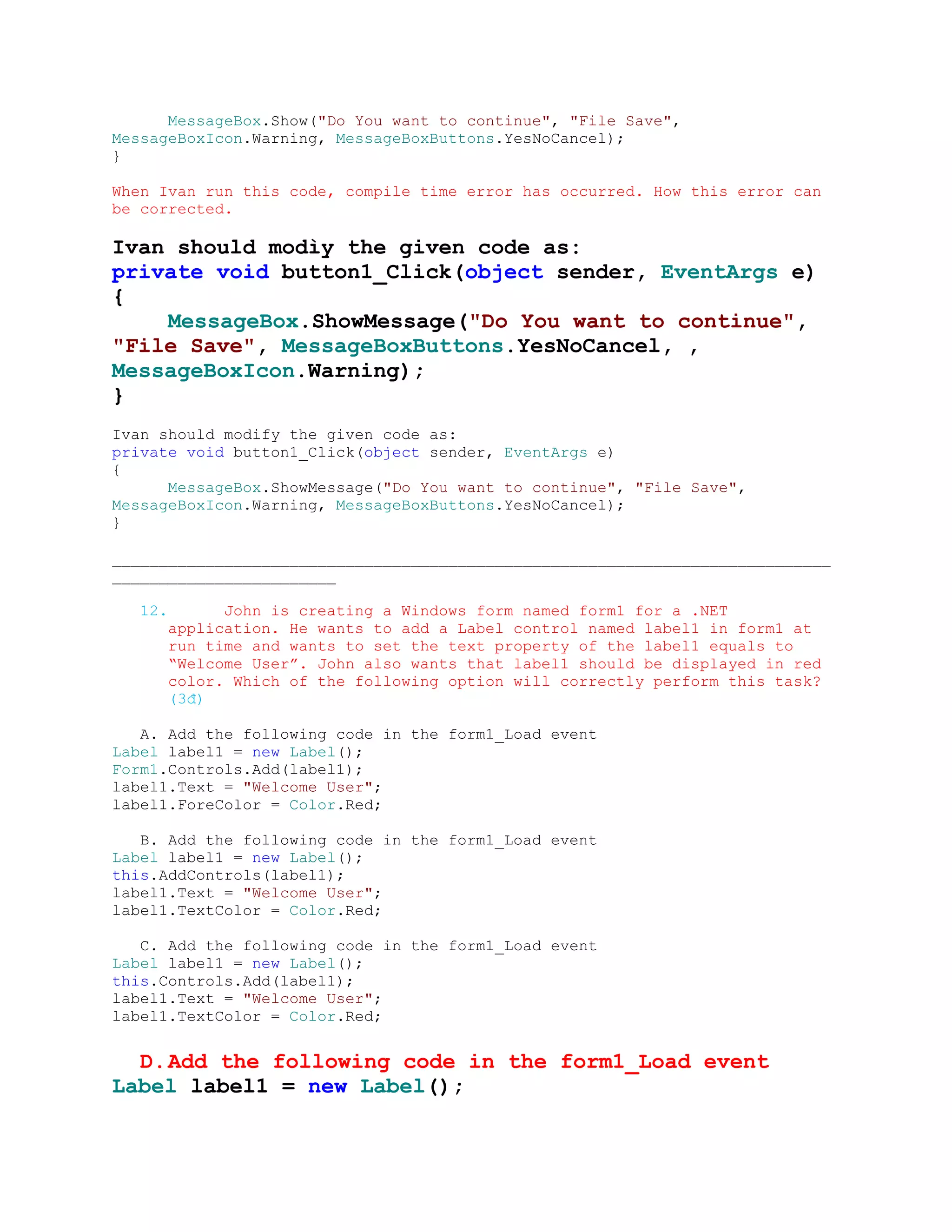 MessageBox.Show("Do You want to continue", "File Save",
MessageBoxIcon.Warning, MessageBoxButtons.YesNoCancel);
}

When Ivan run this code, compile time error has occurred. How this error can
be corrected.

Ivan should modìy the given code as:
private void button1_Click(object sender, EventArgs e)
{
    MessageBox.ShowMessage("Do You want to continue",
"File Save", MessageBoxButtons.YesNoCancel, ,
MessageBoxIcon.Warning);
}
Ivan should modify the given code as:
private void button1_Click(object sender, EventArgs e)
{
      MessageBox.ShowMessage("Do You want to continue", "File Save",
MessageBoxIcon.Warning, MessageBoxButtons.YesNoCancel);
}

_____________________________________________________________________________
________________________

   12.         John is creating a Windows form named form1 for a .NET
         application. He wants to add a Label control named label1 in form1 at
         run time and wants to set the text property of the label1 equals to
         “Welcome User”. John also wants that label1 should be displayed in red
         color. Which of the following option will correctly perform this task?
         (3đ)

   A. Add the following code in the form1_Load event
Label label1 = new Label();
Form1.Controls.Add(label1);
label1.Text = "Welcome User";
label1.ForeColor = Color.Red;

   B. Add the following code in the form1_Load event
Label label1 = new Label();
this.AddControls(label1);
label1.Text = "Welcome User";
label1.TextColor = Color.Red;

   C. Add the following code in the form1_Load event
Label label1 = new Label();
this.Controls.Add(label1);
label1.Text = "Welcome User";
label1.TextColor = Color.Red;


  D. Add the following code in the form1_Load event
Label label1 = new Label();
 