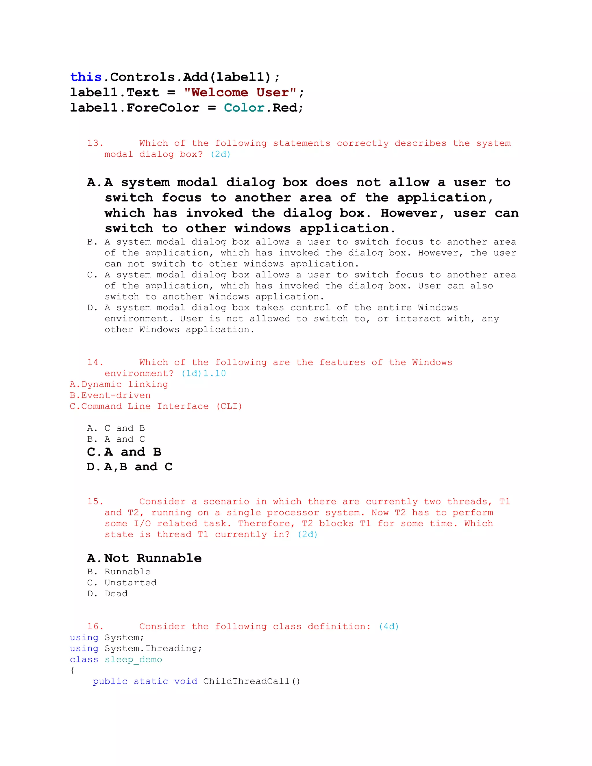 this.Controls.Add(label1);
label1.Text = "Welcome User";
label1.ForeColor = Color.Red;

   13.         Which of the following statements correctly describes the system
         modal dialog box? (2đ)


   A. A system modal dialog box does not allow a user to
      switch focus to another area of the application,
      which has invoked the dialog box. However, user can
      switch to other windows application.
   B. A system modal dialog box allows a user to switch focus to another area
      of the application, which has invoked the dialog box. However, the user
      can not switch to other windows application.
   C. A system modal dialog box allows a user to switch focus to another area
      of the application, which has invoked the dialog box. User can also
      switch to another Windows application.
   D. A system modal dialog box takes control of the entire Windows
      environment. User is not allowed to switch to, or interact with, any
      other Windows application.


   14.      Which of the following are the features of the Windows
      environment? (1đ)1.10
A.Dynamic linking
B.Event-driven
C.Command Line Interface (CLI)

   A. C and B
   B. A and C
   C. A and B
   D. A,B and C

   15.         Consider a scenario in which there are currently two threads, T1
         and T2, running on a single processor system. Now T2 has to perform
         some I/O related task. Therefore, T2 blocks T1 for some time. Which
         state is thread T1 currently in? (2đ)

   A. Not Runnable
   B. Runnable
   C. Unstarted
   D. Dead


   16.      Consider the following class definition: (4đ)
using System;
using System.Threading;
class sleep_demo
{
    public static void ChildThreadCall()
 