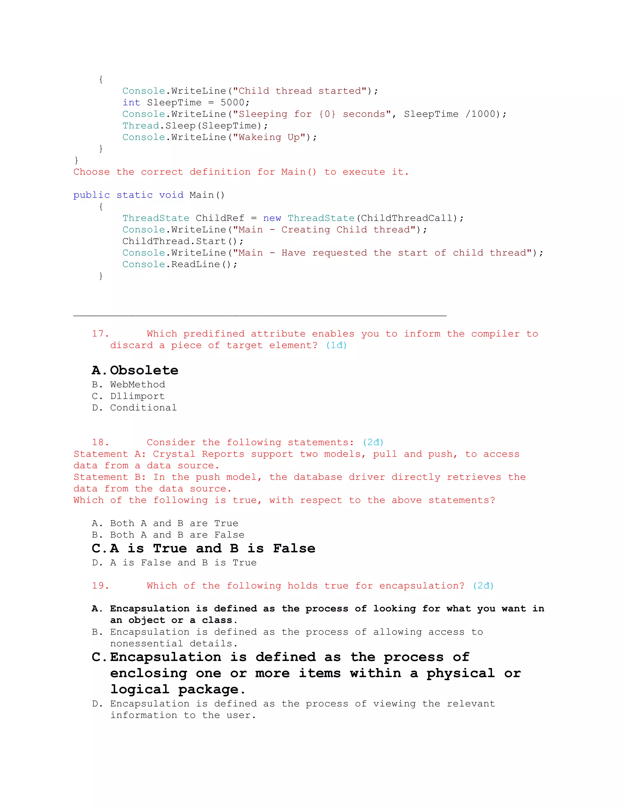 {
           Console.WriteLine("Child thread started");
           int SleepTime = 5000;
           Console.WriteLine("Sleeping for {0} seconds", SleepTime /1000);
           Thread.Sleep(SleepTime);
           Console.WriteLine("Wakeing Up");
    }
}
Choose the correct definition for Main() to execute it.

public static void Main()
    {
        ThreadState ChildRef = new ThreadState(ChildThreadCall);
        Console.WriteLine("Main - Creating Child thread");
        ChildThread.Start();
        Console.WriteLine("Main - Have requested the start of child thread");
        Console.ReadLine();
    }


_____________________________________________________________

   17.         Which predifined attribute enables you to inform the compiler to
         discard a piece of target element? (1đ)

   A. Obsolete
   B. WebMethod
   C. Dllimport
   D. Conditional


   18.      Consider the following statements: (2đ)
Statement A: Crystal Reports support two models, pull and push, to access
data from a data source.
Statement B: In the push model, the database driver directly retrieves the
data from the data source.
Which of the following is true, with respect to the above statements?

   A. Both A and B are True
   B. Both A and B are False
   C. A is True and B is False
   D. A is False and B is True

   19.         Which of the following holds true for encapsulation? (2đ)

   A. Encapsulation is defined as the process of looking for what you want in
      an object or a class.
   B. Encapsulation is defined as the process of allowing access to
      nonessential details.
   C. Encapsulation is defined as the process of
      enclosing one or more items within a physical or
      logical package.
   D. Encapsulation is defined as the process of viewing the relevant
      information to the user.
 