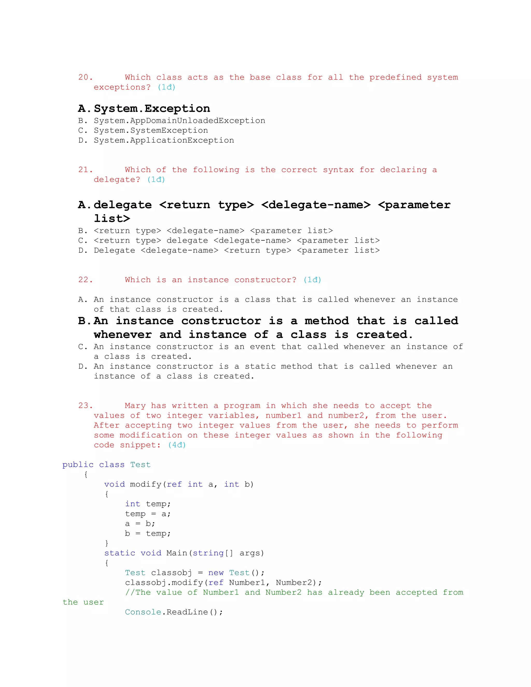 20.         Which class acts as the base class for all the predefined system
         exceptions? (1đ)

   A. System.Exception
   B. System.AppDomainUnloadedException
   C. System.SystemException
   D. System.ApplicationException


   21.         Which of the following is the correct syntax for declaring a
         delegate? (1đ)


   A. delegate <return type> <delegate-name> <parameter
      list>
   B. <return type> <delegate-name> <parameter list>
   C. <return type> delegate <delegate-name> <parameter list>
   D. Delegate <delegate-name> <return type> <parameter list>


   22.         Which is an instance constructor? (1đ)

   A. An instance constructor is a class that is called whenever an instance
      of that class is created.
   B. An instance constructor is a method that is called
      whenever and instance of a class is created.
   C. An instance constructor is an event that called whenever an instance of
      a class is created.
   D. An instance constructor is a static method that is called whenever an
      instance of a class is created.


   23.         Mary has written a program in which she needs to accept the
         values of two integer variables, number1 and number2, from the user.
         After accepting two integer values from the user, she needs to perform
         some modification on these integer values as shown in the following
         code snippet: (4đ)

public class Test
    {
         void modify(ref int a, int b)
         {
             int temp;
             temp = a;
             a = b;
             b = temp;
         }
         static void Main(string[] args)
         {
             Test classobj = new Test();
             classobj.modify(ref Number1, Number2);
             //The value of Number1 and Number2 has already been accepted from
the user
             Console.ReadLine();
 