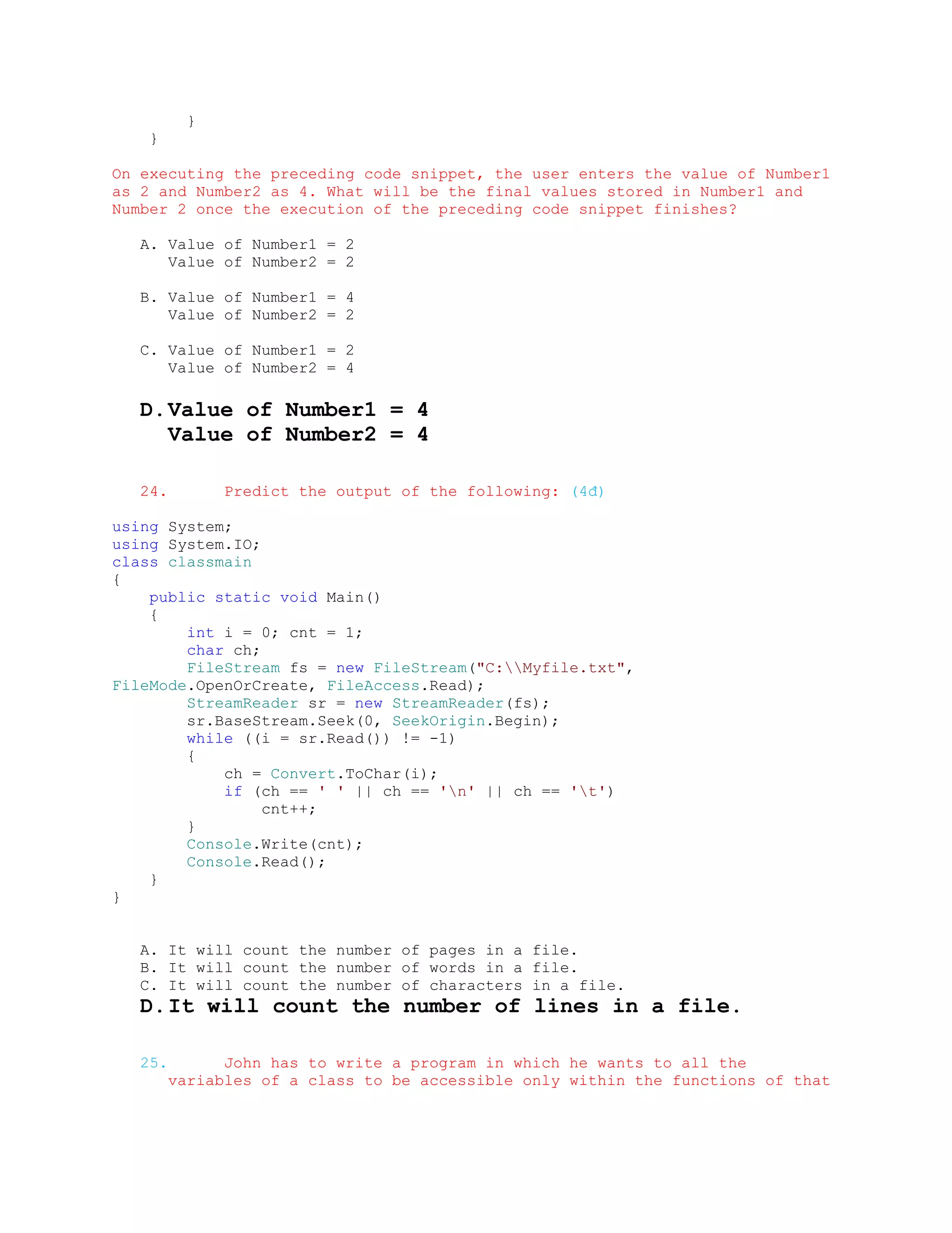 }
    }

On executing the preceding code snippet, the user enters the value of Number1
as 2 and Number2 as 4. What will be the final values stored in Number1 and
Number 2 once the execution of the preceding code snippet finishes?

   A. Value of Number1 = 2
      Value of Number2 = 2

   B. Value of Number1 = 4
      Value of Number2 = 2

   C. Value of Number1 = 2
      Value of Number2 = 4

   D. Value of Number1 = 4
      Value of Number2 = 4

   24.         Predict the output of the following: (4đ)

using System;
using System.IO;
class classmain
{
    public static void Main()
    {
        int i = 0; cnt = 1;
        char ch;
        FileStream fs = new FileStream("C:Myfile.txt",
FileMode.OpenOrCreate, FileAccess.Read);
        StreamReader sr = new StreamReader(fs);
        sr.BaseStream.Seek(0, SeekOrigin.Begin);
        while ((i = sr.Read()) != -1)
        {
            ch = Convert.ToChar(i);
            if (ch == ' ' || ch == 'n' || ch == 't')
                 cnt++;
        }
        Console.Write(cnt);
        Console.Read();
    }
}


   A. It will count the number of pages in a file.
   B. It will count the number of words in a file.
   C. It will count the number of characters in a file.
   D. It will count the number of lines in a file.

   25.         John has to write a program in which he wants to all the
         variables of a class to be accessible only within the functions of that
 