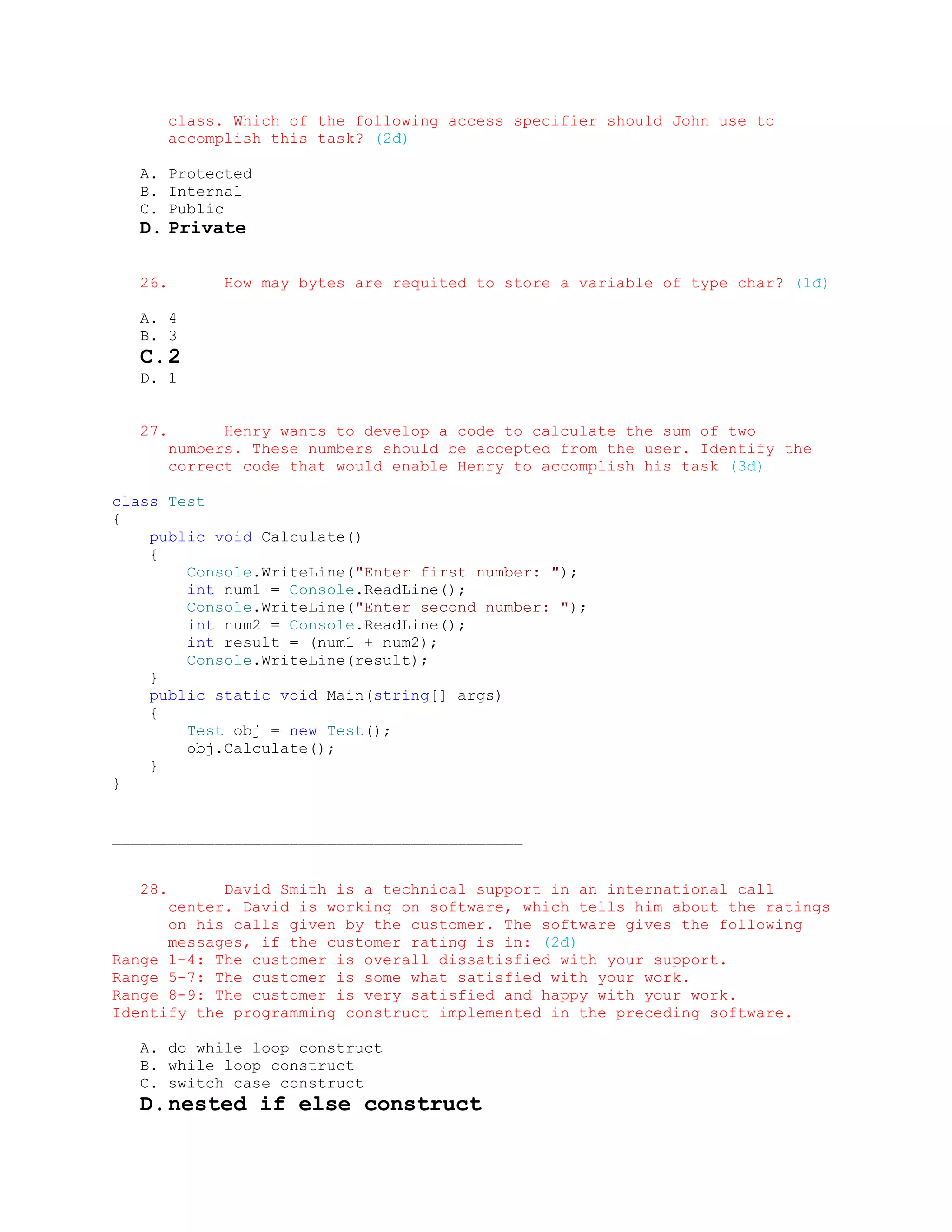 class. Which of the following access specifier should John use to
         accomplish this task? (2đ)

   A. Protected
   B. Internal
   C. Public
   D. Private

   26.         How may bytes are requited to store a variable of type char? (1đ)

   A. 4
   B. 3
   C. 2
   D. 1


   27.         Henry wants to develop a code to calculate the sum of two
         numbers. These numbers should be accepted from the user. Identify the
         correct code that would enable Henry to accomplish his task (3đ)

class Test
{
    public void Calculate()
    {
        Console.WriteLine("Enter first number: ");
        int num1 = Console.ReadLine();
        Console.WriteLine("Enter second number: ");
        int num2 = Console.ReadLine();
        int result = (num1 + num2);
        Console.WriteLine(result);
    }
    public static void Main(string[] args)
    {
        Test obj = new Test();
        obj.Calculate();
    }
}


____________________________________________


   28.      David Smith is a technical support in an international call
      center. David is working on software, which tells him about the ratings
      on his calls given by the customer. The software gives the following
      messages, if the customer rating is in: (2đ)
Range 1-4: The customer is overall dissatisfied with your support.
Range 5-7: The customer is some what satisfied with your work.
Range 8-9: The customer is very satisfied and happy with your work.
Identify the programming construct implemented in the preceding software.

   A. do while loop construct
   B. while loop construct
   C. switch case construct
   D. nested if else construct
 