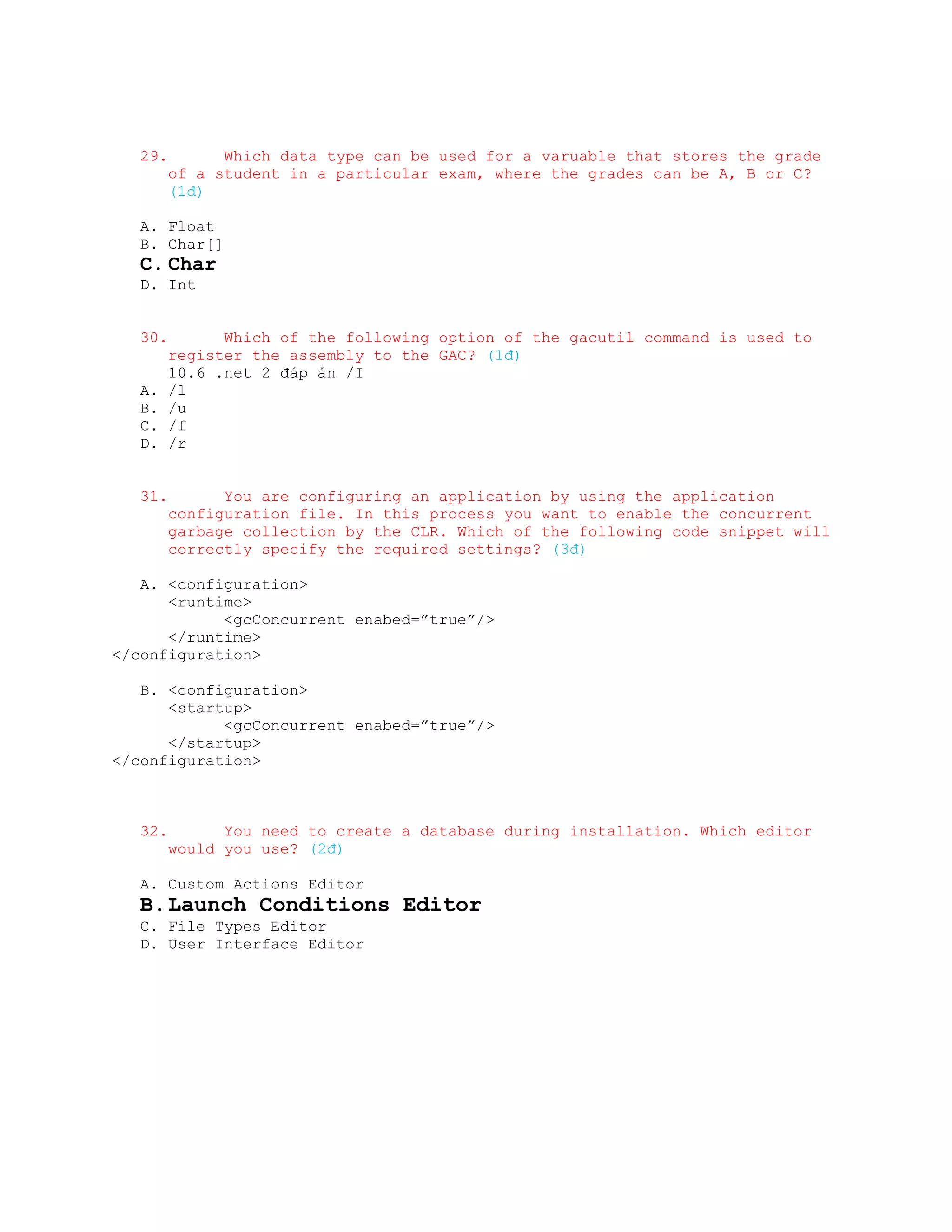29.         Which data type can be used for a varuable that stores the grade
         of a student in a particular exam, where the grades can be A, B or C?
         (1đ)

   A. Float
   B. Char[]
   C. Char
   D. Int


   30.         Which of the following option of the gacutil command is used to
         register the assembly to the GAC? (1đ)
         10.6 .net 2 đáp án /I
   A.    /l
   B.    /u
   C.    /f
   D.    /r


   31.         You are configuring an application by using the application
         configuration file. In this process you want to enable the concurrent
         garbage collection by the CLR. Which of the following code snippet will
         correctly specify the required settings? (3đ)

   A. <configuration>
      <runtime>
            <gcConcurrent enabed=”true”/>
      </runtime>
</configuration>

   B. <configuration>
      <startup>
            <gcConcurrent enabed=”true”/>
      </startup>
</configuration>



   32.         You need to create a database during installation. Which editor
         would you use? (2đ)

   A. Custom Actions Editor
   B. Launch Conditions Editor
   C. File Types Editor
   D. User Interface Editor
 